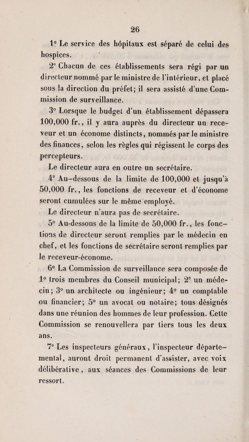1° Le service des hôpitaux est séparé de celui des hospices. 2° Chacun de ces établissements sera régi par un directeur nommé par le ministre de l’intérieur, et placé sous la direction du préfet; il sera assisté d’une Com¬ mission de surveillance. 3° Lorsque le budget d’un établissement dépassera 100,000 fr., il y aura auprès du directeur un rece¬ veur et un économe distincts, nommés par le ministre des finances, selon les règles qui régissent le corps des percepteurs. Le directeur aura en outre un secrétaire. 4° Au-dessous de la limite de 100,000 et jusqu’à 50,000 fr., les fonctions de receveur et d’économe seront cumulées sur le même employé. Le directeur n’aura pas de secrétaire. 5° Au-dessous de la limite de 50,000 fr., les fonc¬ tions de directeur seront remplies par le médecin en chef, et les fonctions de secrétaire seront remplies par le receveur-économe. 6° La Commission de surveillance sera composée de 1° trois membres du Conseil municipal; 2° un méde¬ cin; 3° un architecte ou ingénieur; 4° un comptable ou financier; 5° un avocat ou notaire; tous désignés dans une réunion des hommes de leur profession. Cette Commission se renouvellera par tiers tous les deux ans. 7° Les inspecteurs généraux, l’inspecteur départe¬ mental, auront droit permanent d’assister, avec voix délibérative , aux séances des Commissions de leur ressort.
