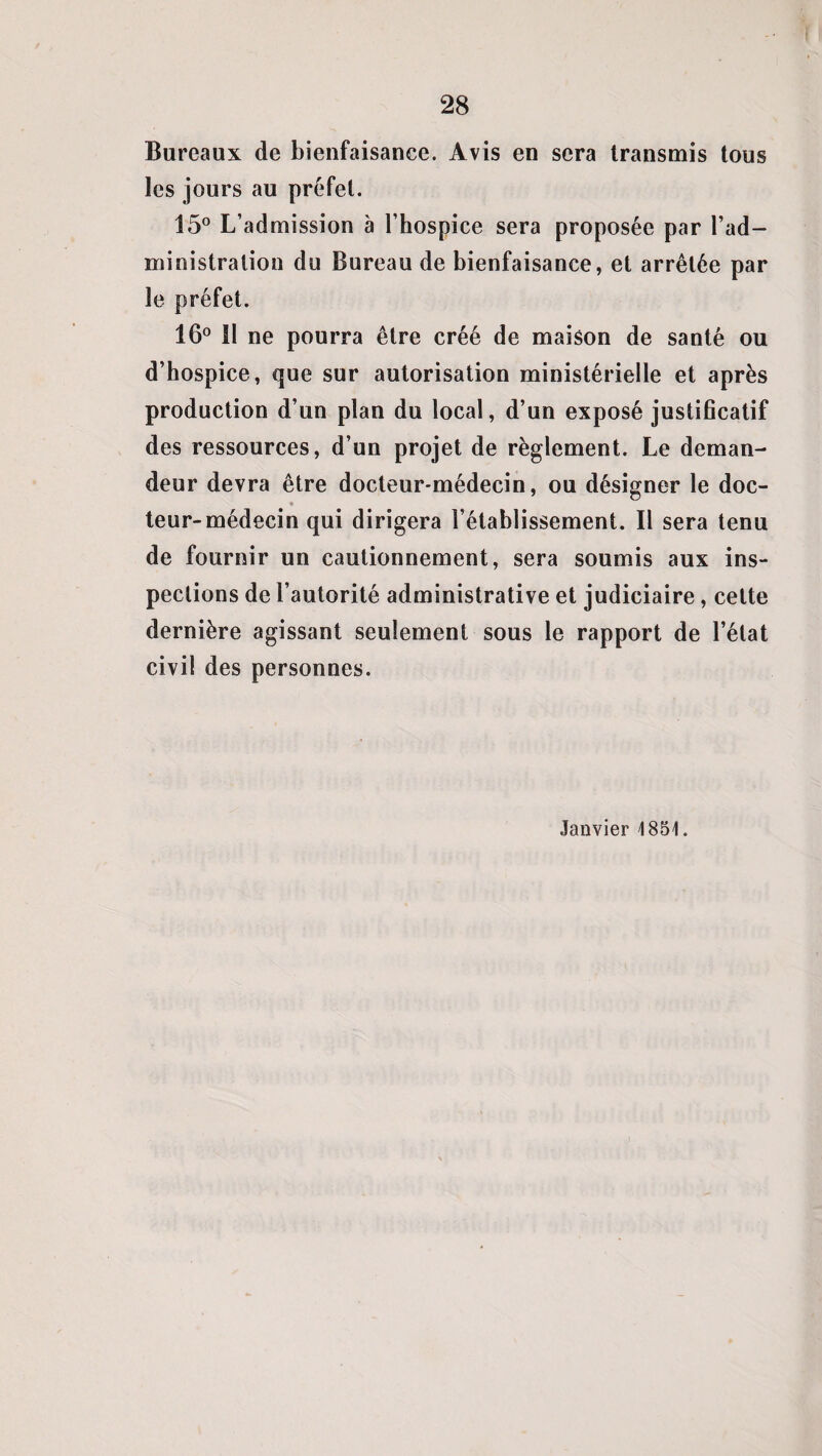 Bureaux de bienfaisance. Avis en sera transmis tous les jours au préfet. 15° L’admission à l’hospice sera proposée par l’ad¬ ministration du Bureau de bienfaisance, et arrêtée par le préfet. 16° 11 ne pourra être créé de maison de santé ou d’hospice, que sur autorisation ministérielle et après production d’un plan du local, d’un exposé justificatif des ressources, d’un projet de règlement. Le deman¬ deur devra être docteur-médecin, ou désigner le doc- teur-médecin qui dirigera l’établissement. Il sera tenu de fournir un cautionnement, sera soumis aux ins¬ pections de l’autorité administrative et judiciaire, cette dernière agissant seulement sous le rapport de l’état civil des personnes. Janvier 1851.