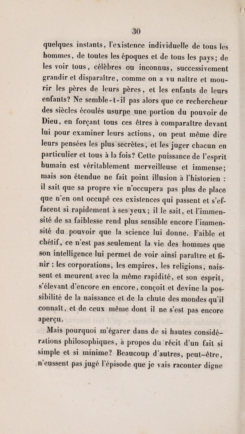 quelques instants, l’existence individuelle de tous les hommes, de toutes les époques et de tous les pays; de les voir tous, célèbres ou inconnus, successivement grandir et disparaître, comme on a vu naître et mou¬ rir les pères de leurs pères , et les enfants de leurs enfants? Ne semble-t-il pas alors que ce rechercheur des siècles écoulés usurpe une portion du pouvoir de Dieu, en forçant tous ces êtres à comparaître devant lui pour examiner leurs actions, on peut même dire leurs pensees les plus sécrétés , et les juger chacun en particulier et tous à la fois? Cette puissance de l’esprit humain est véritablement merveilleuse et immense; mais son étendue ne fait point illusion à l’historien : il sait que sa propre vie n’occupera pas plus de place que n’en ont occupé ces existences qui passent et s’ef¬ facent si rapidement à ses yeux; il le sait, et l’immen¬ sité de sa faiblesse rend plus sensible encore l’immen¬ sité du pouvoir que la science lui donne. Faible et chétif, ce n’est pas seulement la vie des hommes que son intelligence lui permet de voir ainsi paraître et fi¬ nir : les corporations, les empires, les religions, nais¬ sent et meurent avec la même rapidité, et son esprit, s’élevant d’encore en encore, conçoit et devine la pos¬ sibilité de la naissance et de la chute des mondes qu’il connaît, et de ceux même dont il ne s’est pas encore aperçu. Mais pourquoi m’égarer dans de si hautes considé¬ rations philosophiques, à propos du récit d’un fait si simple et si minime? Beaucoup d’autres, peut-être, n eussent pas jugé l’épisode que je vais raconter digne