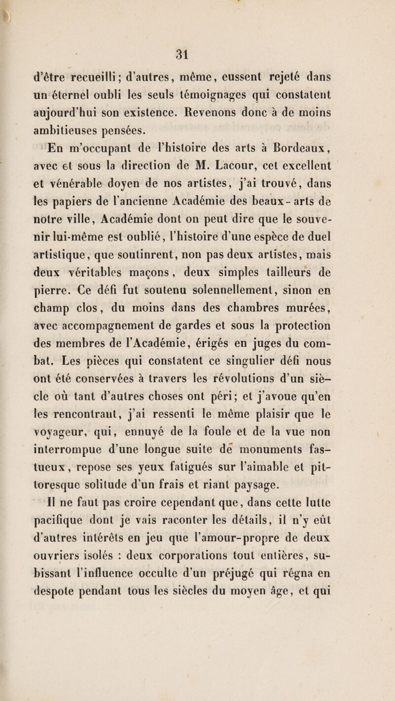 d’être recueilli; d’autres, même, eussent rejeté dans un éternel oubli les seuls témoignages qui constatent aujourd’hui son existence. Revenons donc à de moins ambitieuses pensées. En m’occupant de l’histoire des arts à Bordeaux, avec et sous la direction de M. Lacour, cet excellent et vénérable doyen de nos artistes, j’ai trouvé, dans les papiers de l’ancienne Académie des beaux-arts de notre ville, Académie dont on peut dire que le souve¬ nir lui-même est oublié, l’histoire d’une espèce de duel artistique, que soutinrent, non pas deux artistes, mais deux véritables maçons, deux simples tailleurs de pierre. Ce défi fut soutenu solennellement, sinon en champ clos, du moins dans des chambres murées, avec accompagnement de gardes et sous la protection des membres de l’Académie, érigés en juges du com¬ bat. Les pièces qui constatent ce singulier défi nous ont été conservées à travers les révolutions d’un siè¬ cle où tant d’autres choses ont péri; et j’avoue qu’en les rencontrant, j’ai ressenti le même plaisir que le voyageur, qui, ennuyé de la foule et de la vue non interrompue d’une longue suite dé monuments fas¬ tueux , repose ses yeux fatigués sur l’aimable et pit¬ toresque solitude d’un frais et riant paysage. Il ne faut pas croire cependant que, dans cette lutte pacifique dont je vais raconter les détails, il n’y eût d’autres intérêts en jeu que l’amour-propre de deux ouvriers isolés : deux corporations tout entières, su¬ bissant l’influence occulte d’un préjugé qui régna en despote pendant tous les siècles du moyen âge, et qui