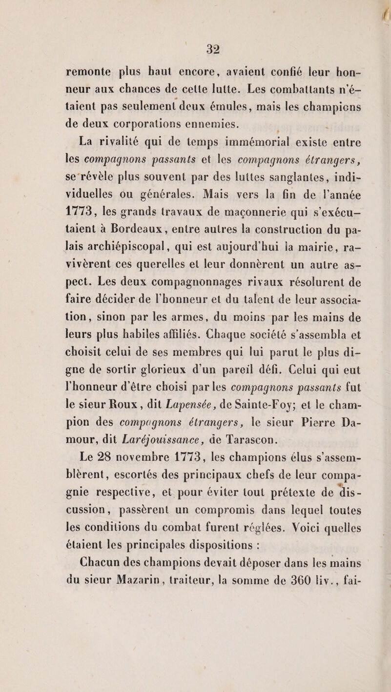 remonte plus haut encore, avaient confié leur hon¬ neur aux chances de cette lutte. Les combattants n’é- taient pas seulement deux émules, mais les champions de deux corporations ennemies. La rivalité qui de temps immémorial existe entre les compagnons passants et les compagnons étrangers, se révèle plus souvent par des luttes sanglantes, indi¬ viduelles ou générales. Mais vers la fin de l’année 1773, les grands travaux de maçonnerie qui s’exécu¬ taient à Bordeaux, entre autres la construction du pa¬ lais archiépiscopal, qui est aujourd’hui la mairie, ra¬ vivèrent ces querelles et leur donnèrent un autre as¬ pect. Les deux compagnonnages rivaux résolurent de faire décider de l’honneur et du talent de leur associa¬ tion, sinon par les armes, du moins par les mains de leurs plus habiles affiliés. Chaque société s’assembla et choisit celui de ses membres qui lui parut le plus di¬ gne de sortir glorieux d’un pareil défi. Celui qui eut l’honneur d’être choisi parles compagnons passants fut le sieur Boux, dit Lapensée, de Sainte-Foy; et le cham¬ pion des compagnons étrangers, le sieur Pierre Da- mour, dit Laréjouissance, de Tarascon. Le 28 novembre 1773, les champions élus s’assem¬ blèrent, escortés des principaux chefs de leur compa- gnie respective, et pour éviter tout prétexte de dis¬ cussion, passèrent un compromis dans lequel toutes les conditions do combat furent réglées. Voici quelles étaient les principales dispositions : Chacun des champions devait déposer dans les mains du sieur Mazarin, traiteur, la somme de 360 liv., fai-