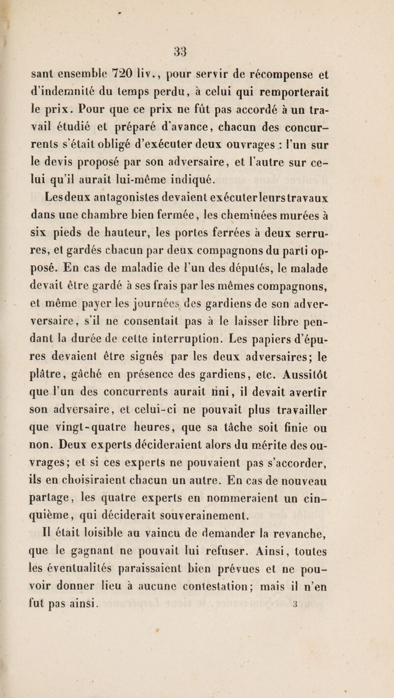sant ensemble 720 liv., pour servir de récompense et d’indemnité du temps perdu, à celui qui remporterait le prix. Pour que ce prix ne fût pas accordé à un tra¬ vail étudié et préparé d’avance, chacun des concur¬ rents s’était obligé d’exécuter deux ouvrages : l’un sur le devis proposé par son adversaire, et l’autre sur ce¬ lui qu’il aurait lui-même indiqué. Lesdeux antagonistes devaient exécuter leurs travaux dans une chambre bien fermée, les cheminées murées à six pieds de hauteur, les portes ferrées à deux serru¬ res, et gardés chacun par deux compagnons du parti op¬ posé. En cas de maladie de l’un des députés, le malade devait être gardé à ses frais par les mêmes compagnons, et même payer les journées des gardiens de son adver- versaire, s’il ne consentait pas à le laisser libre pen¬ dant la durée de celte interruption. Les papiers d’épu¬ res devaient être signés par les deux adversaires; le plâtre, gâché en présence des gardiens, etc. Aussitôt que l’un des concurrents aurait îini, il devait avertir son adversaire, et celui-ci ne pouvait plus travailler que vingt-quatre heures, que sa tâche soit finie ou non. Deux experts décideraient alors du mérite des ou¬ vrages; et si ces experts ne pouvaient pas s’accorder, ils en choisiraient chacun un autre. En cas de nouveau partage, les quatre experts en nommeraient un cin¬ quième, qui déciderait souverainement. Il était loisible au vaincu de demander la revanche, que le gagnant ne pouvait lui refuser. Ainsi, toutes les éventualités paraissaient bien prévues et ne pou¬ voir donner lieu à aucune contestation; mais il n’en fut pas ainsi. 3