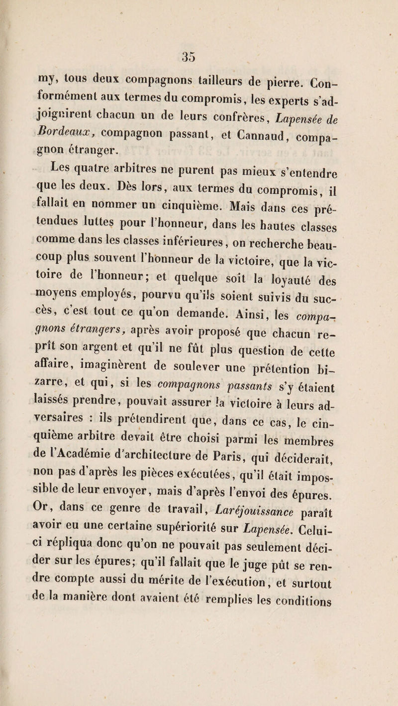 my, tous deux compagnons tailleurs de pierre. Con¬ formement aux termes du compromis, les experts s'ad¬ joignirent chacun un de leurs confrères, Lapensée de Bordeaux, compagnon passant, et Cannaud, compa¬ gnon étranger. Les quatre arbitres ne purent pas mieux s’entendre que les deux. Dès lors, aux termes du compromis, il fallait en nommer un cinquième. Mais dans ces pré¬ tendues luttes pour l’honneur, dans les hautes classes comme dans les classes inférieures, on recherche beau¬ coup plus souvent l’honneur de la victoire, que la vic¬ toire de l’honneur; et quelque soit la loyauté des moyens employés, pourvu qu’ils soient suivis du suc¬ cès, c’est tout ce qu’on demande. Ainsi, les compa¬ gnons étrangers, après avoir proposé que chacun re¬ prît son argent et qu’il ne fût plus question de cette affaire, imaginèrent de soulever une prétention bi¬ zarre , et qui, si les compagnons passants s’y étaient laissés prendre, pouvait assurer la victoire à leurs ad¬ versaires : ils prétendirent que, dans ce cas, le cin¬ quième arbitre devait être choisi parmi les membres de l’Académie d’architecture de Paris, qui déciderait, non pas d’après les pièces exécutées, qu’il était impos¬ sible de leur envoyer, mais d’après l’envoi des épures. Or, dans ce genre de travail, Laréjouissance paraît avoir eu une certaine supériorité sur Lapensée. Celui- ci répliqua donc qu’on ne pouvait pas seulement déci¬ der sur les épurés; qu il fallait que le juge pût se ren¬ dre compte aussi du mérite de l’exécution, et surtout de la manière dont avaient été remplies les conditions