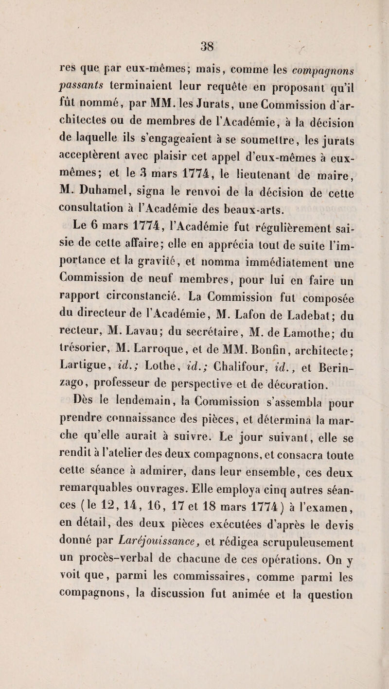 res que par eux-memes; mais, comme les compagnons passants terminaient leur requête en proposant qu’il fut nommé, par MM. les Jurats, une Commission d'ar¬ chitectes ou de membres de l’Académie, à la décision de laquelle ils s’engageaient à se soumettre, les jurats acceptèrent avec plaisir cet appel d eux-mêmes à eux- mêmes; et le 3 mars 1774, le lieutenant de maire, M. Duhamel, signa le renvoi de la décision de cette consultation à l’Académie des beaux-arts. Le 6 mars 1774, l’Académie fut régulièrement sai¬ sie de cette affaire; elle en apprécia tout de suite l’im¬ portance et la gravite, et nomma immédiatement une Commission de neuf membres, pour lui en faire un rapport circonstancié. La Commission fut composée du directeur de l’Académie, M. Lafon de Ladebat; du recteur, M.Lavau; du secrétaire, M. de Lamothe; du trésorier, M. Larroque, et de MM. Bonfîn, architecte; Lartigue, id.; Lothe, id.; Chaîifour, id., et Berin- zago, professeur de perspective et de décoration. Dès le lendemain, la Commission s’assembla pour prendre connaissance des pièces, et détermina la mar¬ che qu’elle aurait à suivre. Le jour suivant, elle se rendit à l’atelier des deux compagnons, et consacra toute cette séance à admirer, dans leur ensemble, ces deux remarquables ouvrages. Elle employa cinq autres séan¬ ces (le 12, 14, 16, 17 et 18 mars 1774) à l’examen, en détail, des deux pièces exécutées d’après le devis donné par Laréjouissance f et rédigea scrupuleusement un procès-verbal de chacune de ces opérations. On y voit que, parmi les commissaires, comme parmi les compagnons, la discussion fut animée et la question