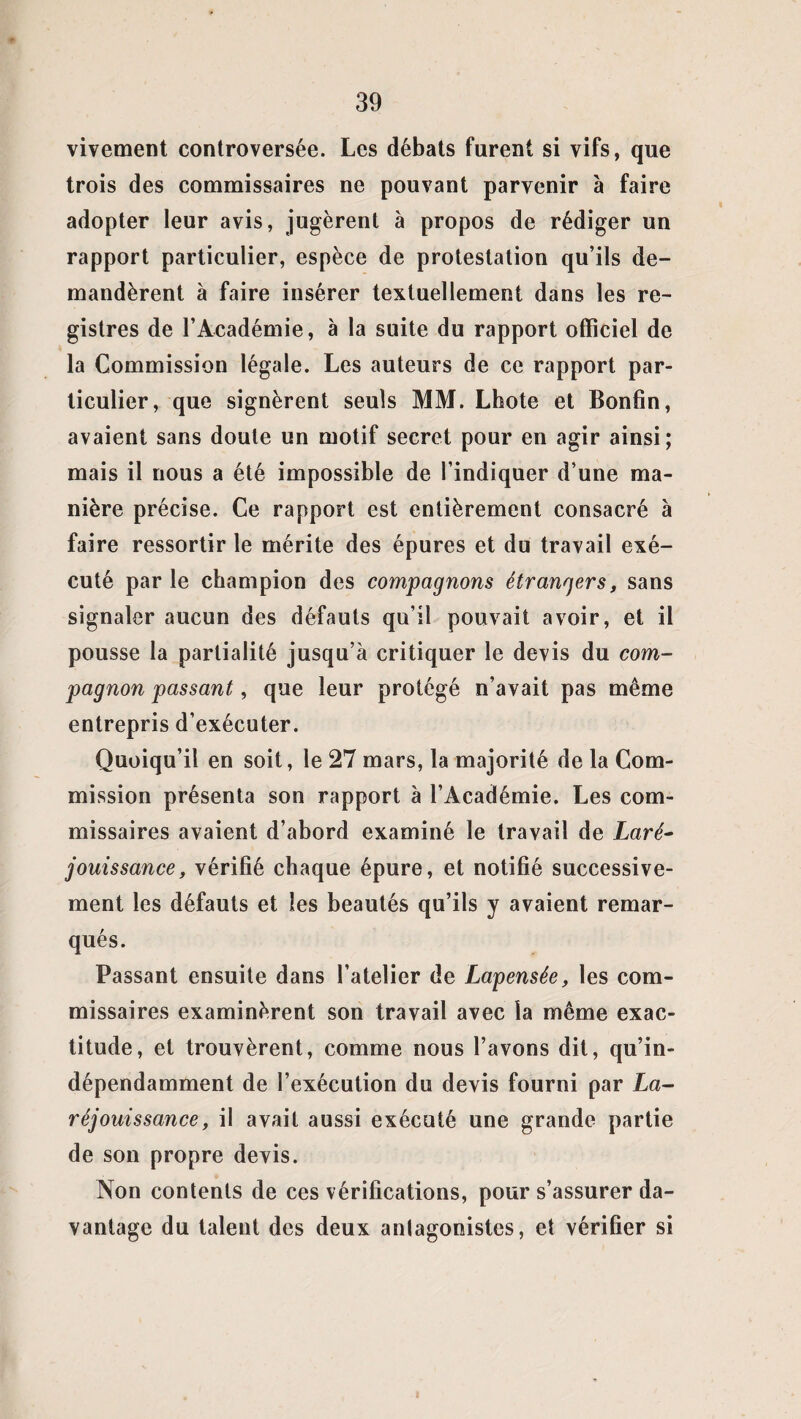 vivement controversée. Les débats furent si vifs, que trois des commissaires ne pouvant parvenir à faire adopter leur avis, jugèrent à propos de rédiger un rapport particulier, espèce de protestation qu’ils de¬ mandèrent à faire insérer textuellement dans les re¬ gistres de l’Académie, à la suite du rapport officiel de la Commission légale. Les auteurs de ce rapport par¬ ticulier, que signèrent seuls MM. Lhote et Bonfin, avaient sans doute un motif secret pour en agir ainsi; mais il nous a été impossible de l’indiquer d’une ma¬ nière précise. Ce rapport est entièrement consacré à faire ressortir le mérite des épures et du travail exé¬ cuté par le champion des compagnons étrangers, sans signaler aucun des défauts qu’il pouvait avoir, et il pousse la partialité jusqu’à critiquer le devis du com¬ pagnon passant, que leur protégé n’avait pas même entrepris d’exécuter. Quoiqu’il en soit, le 27 mars, la majorité de la Com¬ mission présenta son rapport à l’Académie. Les com¬ missaires avaient d’abord examiné le travail de Laré- jouissance, vérifié chaque épure, et notifié successive¬ ment les défauts et les beautés qu’ils y avaient remar¬ qués. Passant ensuite dans l’atelier de Lapensée, les com¬ missaires examinèrent son travail avec la même exac¬ titude, et trouvèrent, comme nous l’avons dit, qu’in- dépendamment de l’exécution du devis fourni par La- réjouissance, il avait aussi exécuté une grande partie de son propre devis. Non contents de ces vérifications, pour s’assurer da¬ vantage du talent des deux anlagonistes, et vérifier si