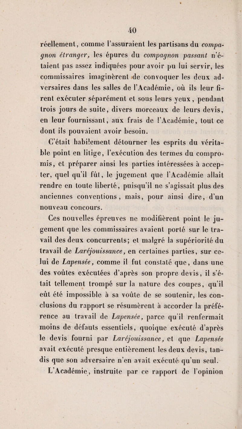 réellement, comme l’assuraient les partisans du compa¬ gnon étranger, les épures du compagnon passant n’é¬ taient pas assez indiquées pour avoir pu lui servir, les commissaires imaginèrent de convoquer les deux ad- t versaires dans les salles de l’Académie, où ils leur fi¬ rent exécuter séparément et sous leurs yeux, pendant trois jours de suite, divers morceaux de leurs devis, en leur fournissant, aux frais de l’Académie, tout ce dont ils pouvaient avoir besoin. C’était habilement détourner les esprits du vérita¬ ble point en litige, l’exécution des termes du compro¬ mis, et préparer ainsi les parties intéressées à accep¬ ter, quel qu’il fût, le jugement que l’Académie allait rendre en toute liberté, puisqu’il ne s’agissait plus des anciennes conventions, mais, pour ainsi dire, d’un nouveau concours. Ces nouvelles épreuves ne modifièrent point le ju¬ gement que les commissaires avaient porté sur le tra¬ vail des deux concurrents; et malgré la supériorité du travail de Laréjouissance, en certaines parties, sur ce¬ lui de Lapensée, comme il fut constaté que, dans une des voûtes exécutées d’après son propre devis, il s’é¬ tait tellement trompé sur la nature des coupes, qu’il eût été impossible à sa voûte de se soutenir, les con¬ clusions du rapport se résumèrent à accorder la préfé¬ rence au travail de Lapensée, parce qu’il renfermait moins de défauts essentiels, quoique exécuté d’après le devis fourni par Laréjouissance, et que Lapensée avait exécuté presque entièrement les deux devis, tan¬ dis que son adversaire n’en avait exécuté qu’un seul. L’Académie, instruite par ce rapport de l’opinion