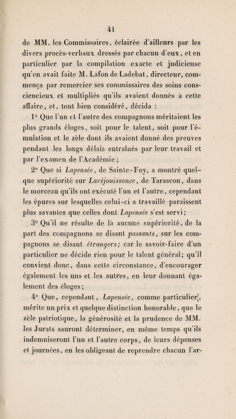 de MM. les Commissaires, éclairée d’ailleurs par les divers procès-verbaux dressés par chacun d eux, et en particulier par la compilation exacte et judicieuse qu’en avait faite M. Lafon de Ladebat, directeur, com¬ mença par remercier ses commissaires des soins cons¬ ciencieux et multipliés qu’ils avaient donnés à cette affaire, et, tout bien considéré, décida : 1° Que l’un et l’autre des compagnons méritaient les plus grands éloges, soit pour le talent, soit pour l’é¬ mulation et le zèle dont ils avaient donné des preuves pendant les longs délais entraînés par leur travail et par l’examen de l’Académie ; 2° Que si Lapensée, de Sainte-Foy, a montré quel¬ que supériorité sur Laréjouissance, de Tarascon, dans le morceau qu’ils ont exécuté l’un et l’autre, cependant les épures sur lesquelles celui-ci a travaillé paraissent plus savantes que celles dont Lapensée s’est servi; 3° Qu’il ne résulte de là aucune supériorité, de la part des compagnons se disant passants, sur les com¬ pagnons se disant étrangers; car le savoir-faire d’un particulier ne décide rien pour le talent général; qu’il convient donc, dans cette circonstance, d’encourager également les uns et les autres, en leur donnant éga¬ lement des éloges; 4° Que, cependant, Lapensée, comme particuliers mérite un prix et quelque distinction honorable, que le zèle patriotique, la générosité et la prudence de MM. les Jurais sauront déterminer, en même temps qu’ils indemniseront l’un et l’autre corps, de leurs dépenses et journées, en les obligeant de reprendre chacun l’ar-