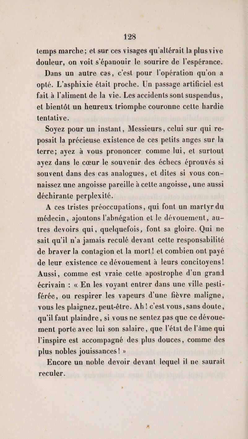 temps marche; et sur ces visages qu’altérait la plus vive douleur, on voit s’épanouir le sourire de l’espérance. Dans un autre cas, c’est pour l’opération qu’on a opté. L’asphixie était proche. Un passage artificiel est fait à l’aliment de la vie. Les accidents sont suspendus, et bientôt un heureux triomphe couronne cette hardie tentative. Soyez pour un instant, Messieurs, celui sur qui re¬ posait la précieuse existence de ces petits anges sur la terre; ayez à vous prononcer comme lui, et surtout ayez dans le cœur le souvenir des échecs éprouvés si souvent dans des cas analogues, et dites si vous con¬ naissez une angoisse pareille à cette angoisse, une aussi déchirante perplexité, A ces tristes préoccupations, qui font un martyr du médecin, ajoutons l’abnégation et le dévouement, au¬ tres devoirs qui, quelquefois, font sa gloire. Qui ne sait qu’il n’a jamais reculé devant cette responsabilité de braver la contagion et la mort! et combien ont payé de leur existence ce dévouement à leurs concitoyens! Aussi, comme est vraie cette apostrophe d’un grand écrivain : « En les voyant entrer dans une ville pesti¬ férée, ou respirer les vapeurs d’une fièvre maligne, vous les plaignez, peut-être. Ah ! c’est vous, sans doute, qu’il faut plaindre, si vous ne sentez pas que ce dévoue¬ ment porte avec lui son salaire, que l’état de l’âme qui l’inspire est accompagné des plus douces, comme des plus nobles jouissances ! » Encore un noble devoir devant lequel il ne saurait reculer.