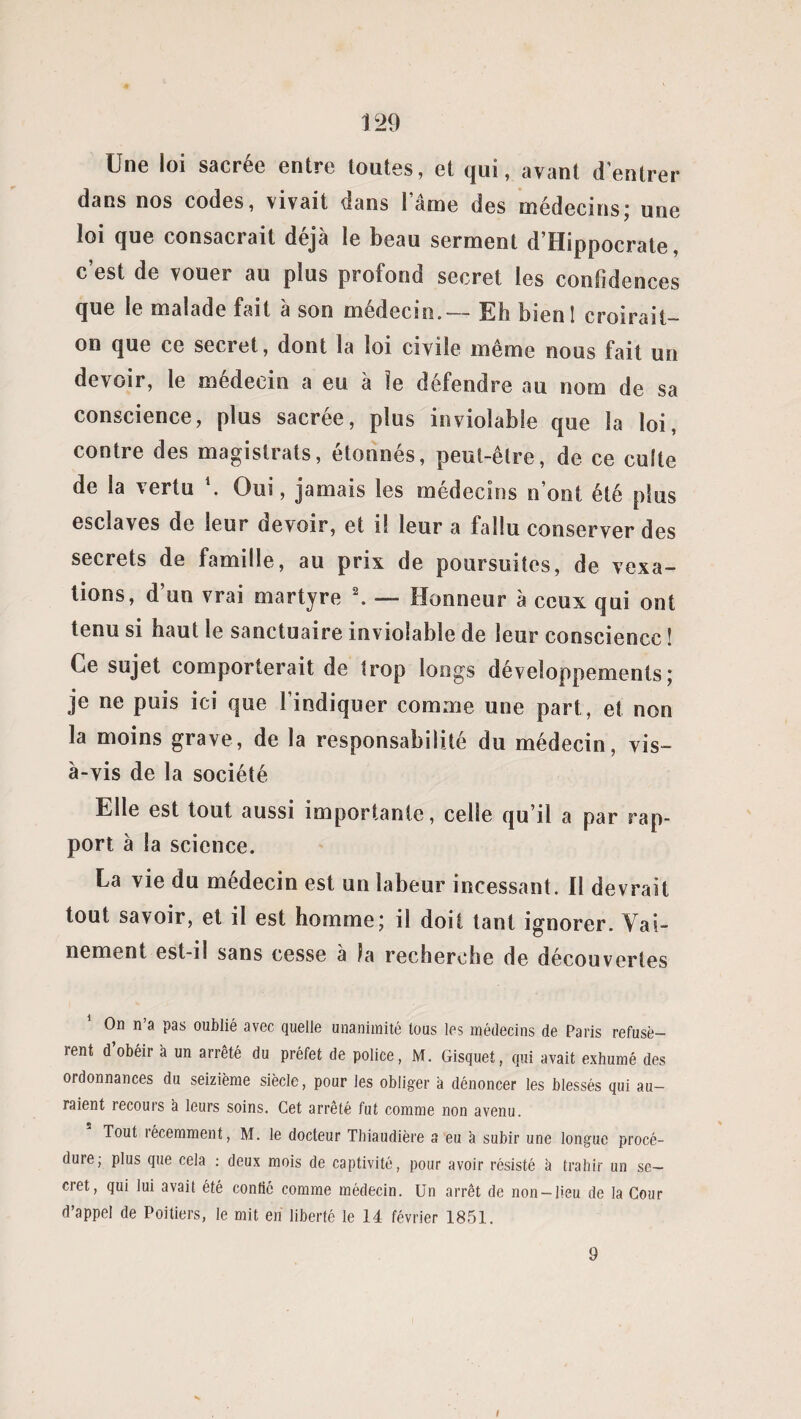 Une loi sacrée entre toutes, et qui, avant d’entrer dans nos codes, vivait dans lame des médecins; une loi que consacrait déjà le beau serment d’Hippocrate, c’est de vouer au plus profond secret les confidences que le malade fait à son médecin. — Eh bienl croirait- on que ce secret, dont la loi civile même nous fait un devoir, le médecin a eu à le défendre au nom de sa conscience, plus sacrée, plus inviolable que la loi, contre des magistrats, étonnés, peut-être, de ce culte de la vertu \ Oui, jamais les médecins n’ont été plus esclaves de leur devoir, et i! leur a fallu conserver des secrets de famille, au prix de poursuites, de vexa¬ tions, d’un vrai martyre 2. — Honneur à ceux qui ont tenu si haut le sanctuaire inviolable de leur conscience ! Ce sujet comporterait de trop longs développements; je ne puis ici que l’indiquer comme une part, et non la moins grave, de la responsabilité du médecin, vis- à-vis de la société Elle est tout aussi importante, celle qu’il a par rap¬ port à la science. La vie du médecin est un labeur incessant. Il devrait tout savoir, et il est homme; il doit tant ignorer. Vai¬ nement est-il sans cesse à fa recherche de découvertes On n’a pas oublié avec quelle unanimité tous les médecins de Paris refusè¬ rent d’obéir à un arrêté du préfet de police, M. Gisquet, qui avait exhumé des ordonnances du seizième siècle, pour les obliger a dénoncer les blessés qui au¬ raient recours à leurs soins. Cet arrêté fut comme non avenu. Tout récemment, M. le docteur Thiaudière a eu à subir une longue procé¬ dure; plus que cela : deux mois de captivité, pour avoir résisté à trahir un se¬ cret, qui lui avait été confié comme médecin. Un arrêt de non-lieu de la Cour d’appel de Poitiers, le mit en liberté le 14 février 1851. 9 /