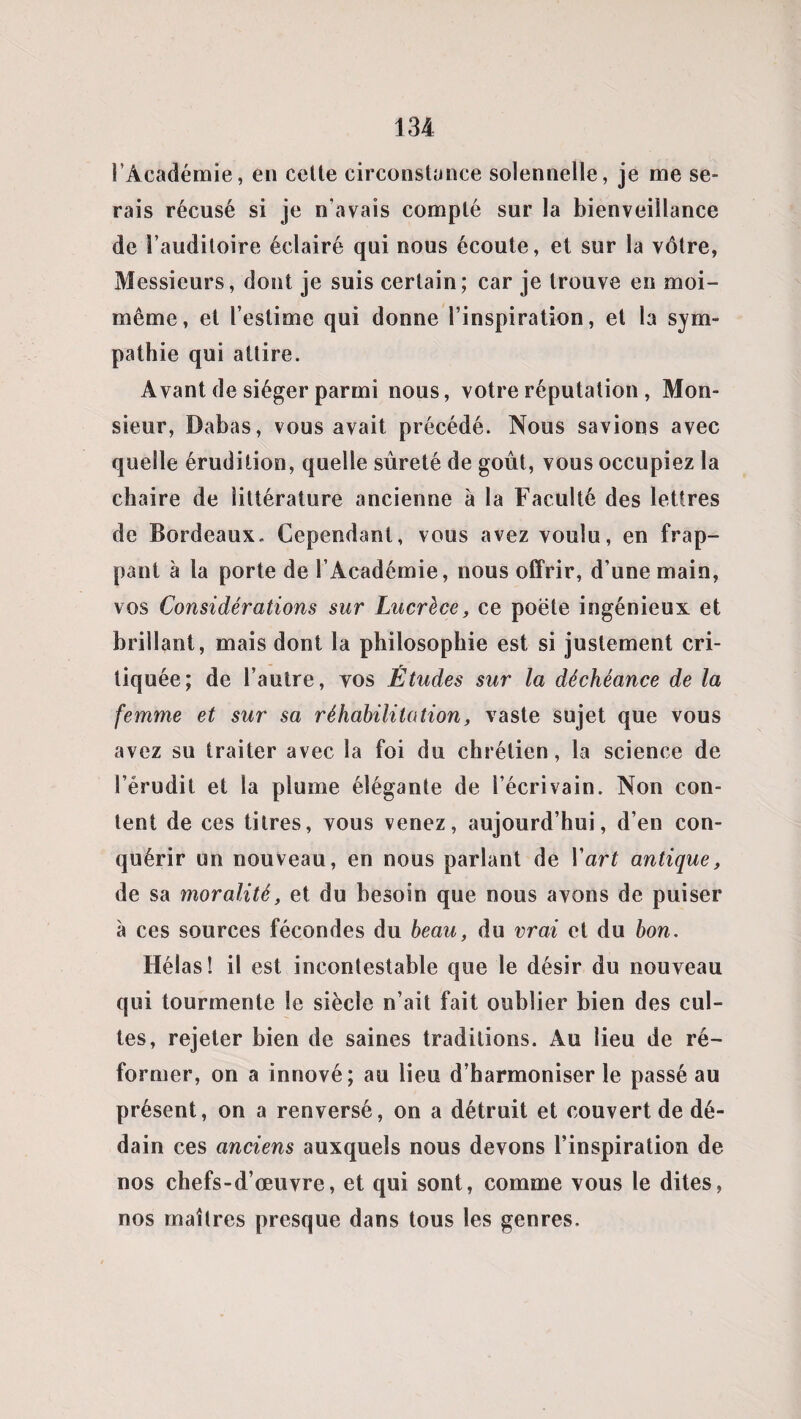 l’Académie, en cette circonstance solennelle, je me se¬ rais récusé si je n’avais compté sur la bienveillance de l’auditoire éclairé qui nous écoute, et sur la vôtre, Messieurs, dont je suis certain; car je trouve en moi- même, et l’estime qui donne l’inspiration, et la sym¬ pathie qui attire. Avant de siéger parmi nous, votre réputation , Mon¬ sieur, Dabas, vous avait précédé. Nous savions avec quelle érudition, quelle sûreté de goût, vous occupiez la chaire de littérature ancienne à la Faculté des lettres de Bordeaux. Cependant, vous avez voulu, en frap¬ pant à la porte de l’Académie, nous offrir, d’une main, vos Considérations sur Lucrèce, ce poëte ingénieux et brillant, mais dont la philosophie est si justement cri¬ tiquée; de l’autre, yos Études sur la déchéance de la femme et sur sa réhabilitation, vaste sujet que vous avez su traiter avec la foi du chrétien, la science de l’érudit et la plume élégante de l’écrivain. Non con¬ tent de ces titres, vous venez, aujourd’hui, d’en con¬ quérir un nouveau, en nous parlant de Y art antique, de sa moralité, et du besoin que nous avons de puiser à ces sources fécondes du beau, du vrai et du bon. Hélas! il est incontestable que le désir du nouveau qui tourmente le siècle n’ait fait oublier bien des cul¬ tes, rejeter bien de saines traditions. Au lieu de ré¬ former, on a innové; au lieu d’harmoniser le passé au présent, on a renversé, on a détruit et couvert de dé¬ dain ces anciens auxquels nous devons l’inspiration de nos chefs-d’œuvre, et qui sont, comme vous le dites, nos maîtres presque dans tous les genres.