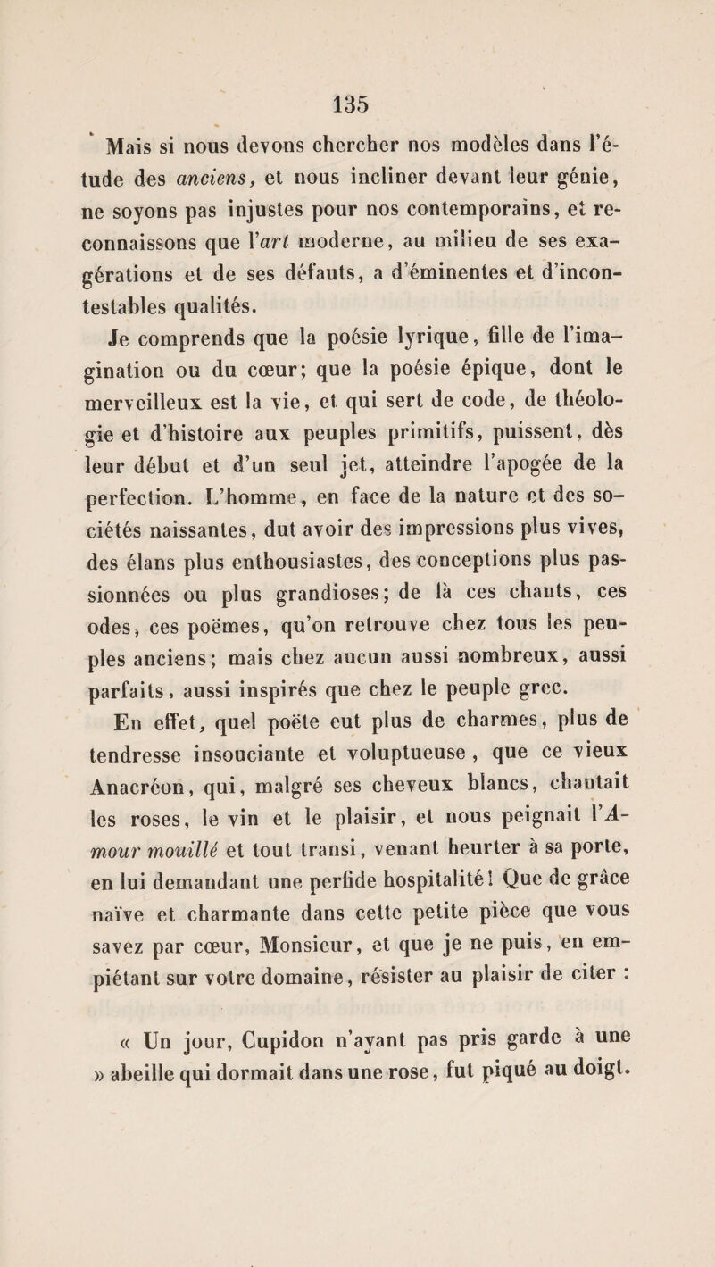 Mais si nous devons chercher nos modèles dans l’é¬ tude des anciens, et nous incliner devant leur génie, ne soyons pas injustes pour nos contemporains, et re¬ connaissons que Yart moderne, au milieu de ses exa¬ gérations et de ses défauts, a d’éminentes et d’incon¬ testables qualités. Je comprends que la poésie lyrique, fille de l’ima¬ gination ou du cœur; que la poésie épique, dont le merveilleux est la vie, et qui sert de code, de théolo¬ gie et d’histoire aux peuples primitifs, puissent, dès leur début et d’un seul jet, atteindre l’apogée de la perfection. L’homme, en face de la nature et des so¬ ciétés naissantes, dut avoir des impressions plus vives, des élans plus enthousiastes, des conceptions plus pas¬ sionnées ou plus grandioses; de là ces chants, ces odes, ces poèmes, qu’on retrouve chez tous les peu¬ ples anciens; mais chez aucun aussi nombreux, aussi parfaits, aussi inspirés que chez le peuple grec. En effet, quel poète eut plus de charmes, plus de tendresse insouciante et voluptueuse , que ce vieux Anacréon, qui, malgré ses cheveux blancs, chantait les roses, le vin et le plaisir, et nous peignait 1 A- mour mouillé et tout transi, venant heurter à sa porte, en lui demandant une perfide hospitalité! Que de grâce naïve et charmante dans cette petite pièce que vous savez par cœur, Monsieur, et que je ne puis, en em¬ piétant sur votre domaine, résister au plaisir de citer : « Un jour, Cupidon n’ayant pas pris garde a une » abeille qui dormait dans une rose, fut piqué au doigt.