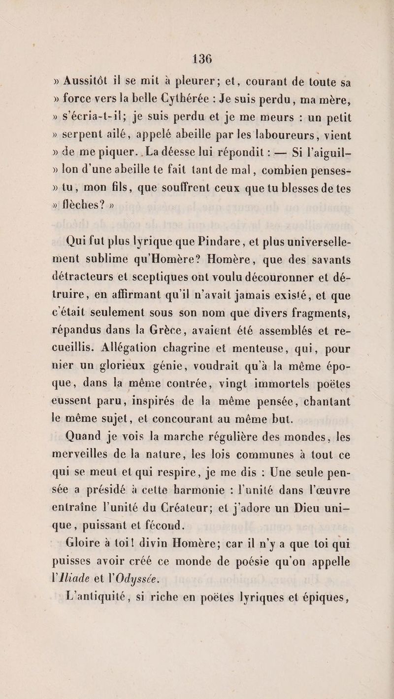 » Aussitôt il se mit a pleurer; et, courant de toute sa » force vers la belle Cythérée : Je suis perdu, ma mère, » s’écria-t-il; je suis perdu et je me meurs : un petit » serpent ailé, appelé abeille parles laboureurs, vient » de me piquer.. La déesse lui répondit : — Si l’aiguil- » Ion d une abeille te fait tant de mal, combien penses- » tu, mon fils, que souffrent ceux que tu blesses de tes » flèches? » Qui fut plus lyrique que Pindare, et plus universelle¬ ment sublime qu’Homère? Homère, que des savants détracteurs et sceptiques ont voulu découronner et dé¬ truire, en affirmant qu’il n’avait jamais exisié, et que c’était seulement sous son nom que divers fragments, répandus dans la Grèce, avaient été assemblés et re¬ cueillis. Allégation chagrine et menteuse, qui, pour nier un glorieux génie, voudrait qu’à la même épo¬ que, dans la même contrée, vingt immortels poètes eussent paru, inspirés de la même pensée, chantant le même sujet, et concourant au même but. Quand je vois la marche régulière des mondes, les merveilles de la nature, les lois communes à tout ce qui se meut et qui respire, je me dis : Une seule pen¬ sée a présidé à cette harmonie : l’unité dans l’œuvre entraîne l’unité du Créateur; et j’adore un Dieu uni¬ que, puissant et fécond. Gloire à toil divin Homère; car il n’y a que toi qui puisses avoir créé ce monde de poésie qu’on appelle VIliade et YOdyssée. L’antiquité, si riche en poètes lyriques et épiques,
