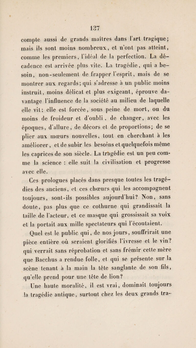 compte aussi de grands maîtres dans l’art tragique; mais ils sont moins nombreux, et n’ont pas atteint, comme les premiers, l’idéal de la perfection. La dé¬ cadence est arrivée plus vite. La tragédie, qui a be¬ soin, non-seulement de frapper l’esprit, mais de se montrer aux regards; qui s’adresse à un public moins instruit, moins délicat et plus exigeant, éprouve da¬ vantage l’influence de la société au milieu de laquelle elle vit; elle est forcée, sous peine de mort, ou du moins de froideur et d’oubli , de changer, avec les époques, d’allure, de décors et de proportions; de se plier aux mœurs nouvelles, tout en cherchant à les améliorer, et de subir les besoins et quelquefois même les caprices de son siècle. La tragédie est un peu com¬ me la science : elle suit la civilisation et progresse avec elle. Ces prologues placés dans presque toutes les tragé¬ dies des anciens, et ces chœurs qui les accompagnent toujours, sont-ils possibles aujourd’hui? Non, sans doute, pas plus que ce cothurne qui grandissait la taille de l’acteur, et ce masque qui grossissait sa voix et la portait aux mille spectateurs qui l’écoulaient. Quel est le public qui, de nos jours, souffrirait une pièce entière où seraient glorifiés l’ivresse et le vin? qui verrait sans réprobation et sans frémir cette mère que Bacchus a rendue folle, et qui se présente sur la scène tenant à la main la tête sanglante de son fils, qu elle prend pour une tête de lion? Une haute moralité, il est vrai, dominait toujours la tragédie antique, surtout chez les deux grands tra-