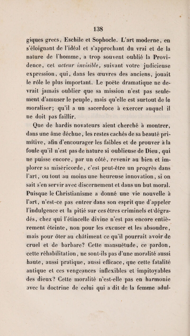 giques grecs, Eschile et Sophocle. L’art moderne, en s’éloignant de l’idéal et s’approchant du vrai et de la nature de l’homme, a trop souvent oublié la Provi¬ dence, cel acteur invisible, suivant votre judicieuse expression, qui, dans les œuvres des anciens, jouait le rôle le plus important. Le poëte dramatique ne de¬ vrait jamais oublier que sa mission n’est pas seule¬ ment d’amuser le peuple, mais qu’elle est surtout de le moraliser; qu’il a un sacerdoce à exercer auquel il ne doit pas faillir. Que de hardis novateurs aient cherché à montrer, dans une âme déchue, les restes cachés de sa beauté pri¬ mitive, afin d’encourager les faibles et de prouver à la foule qu’il n’est pas de nature si oublieuse de Dieu, qui ne puisse encore, par un côté, revenir au bien et im¬ plorer sa miséricorde, c’est peut-être un progrès dans l’art, ou tout au moins une heureuse innovation, si on sait s’en servir avec discernement et dans un but moral. Puisque le Christianisme a donné une vie nouvelle à l’art, n’est-ce pas entrer dans son esprit que d’appeler l’indulgence et la pitié sur ces êtres criminels et'dégra- dés, chez qui l’étincelle divine n’est pas encore entiè¬ rement éteinte, non pour les excuser et les absoudre, mais pour ôter au châtiment ce qu’il pourrait avoir de cruel et de barbare? Cette mansuétude, ce pardon, cette réhabilitation, ne sont-ils pas d’une moralité aussi haute, aussi pratique, aussi efficace, que cette fatalité antique et ces vengeances inflexibles et impitoyables des dieux? Cette moralité n’est-elle pas en harmonie avec la doctrine de celui qui a dit de la femme adul-