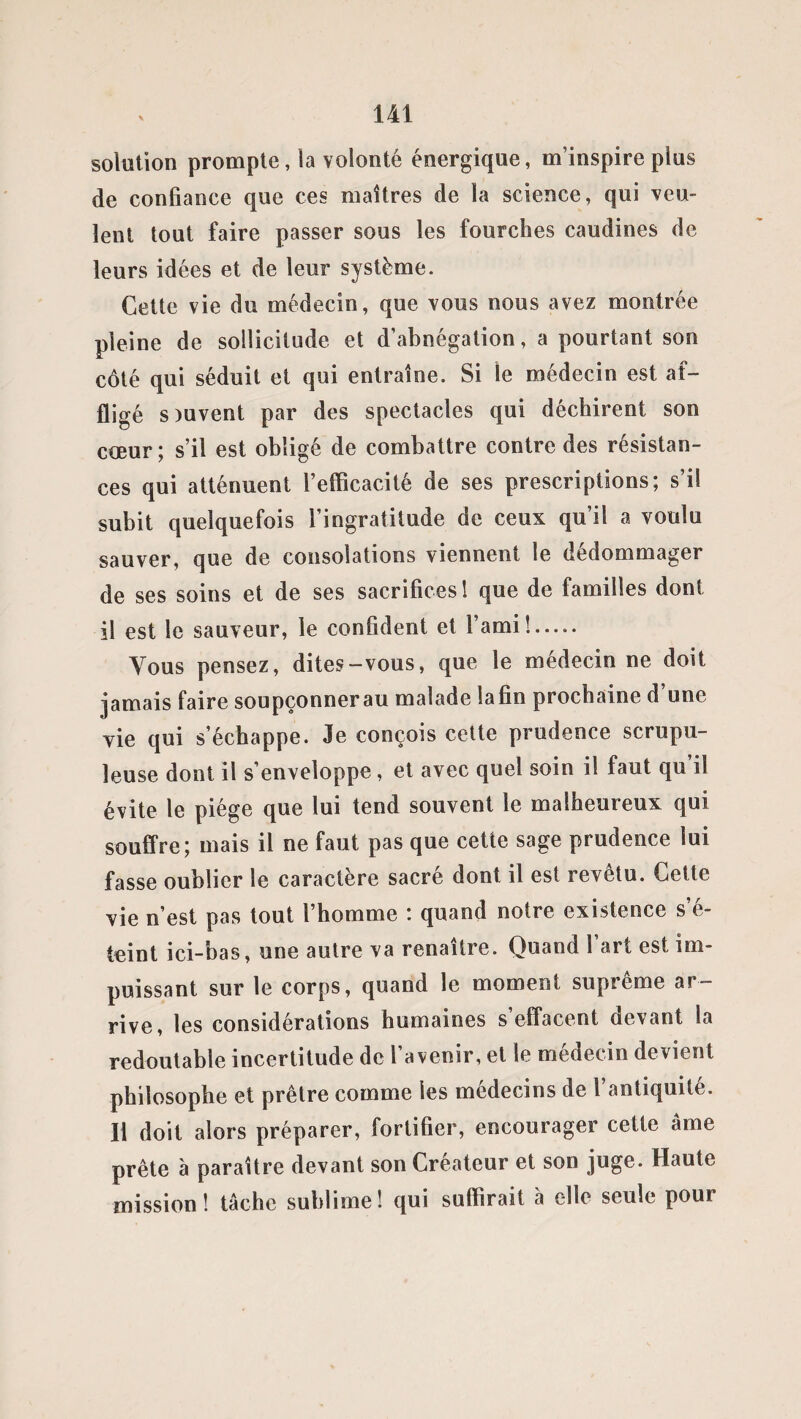 solution prompte, la volonté énergique, m’inspire plus de confiance que ces maîtres de la science, qui veu¬ lent tout faire passer sous les fourches caudines de leurs idées et de leur système. Cette vie du médecin, que vous nous avez montrée pleine de sollicitude et d’abnégation, a pourtant son côté qui séduit et qui entraîne. Si le médecin est af¬ fligé s tuvent par des spectacles qui déchirent son coeur ; s’il est obligé de combattre contre des résistan¬ ces qui atténuent l’efficacité de ses prescriptions; s’il subit quelquefois l’ingratitude de ceux qu’il a voulu sauver, que de consolations viennent le dédommager de ses soins et de ses sacrifices 1 que de familles dont il est le sauveur, le confident et l’ami!. Vous pensez, dites-vous, que le médecin ne doit jamais faire soupçonnerau malade lafin prochaine d’une vie qui s’échappe. Je conçois cette prudence scrupu¬ leuse dont il s’enveloppe , et avec quel soin il faut qu il évite le piège que lui tend souvent le malheureux qui souffre; mais il ne faut pas que cette sage prudence lui fasse oublier le caractère sacré dont il est revêtu. Cette vie n’est pas tout l’homme : quand notre existence s’é¬ teint ici-bas, une autre va renaître. Quand l’art est im¬ puissant sur le corps, quand le moment suprême ar¬ rive, les considérations humaines s effacent devant la redoutable incertitude de l’avenir, et le médecin devient philosophe et prêtre comme les médecins de l’antiquité. Il doit alors préparer, fortifier, encourager cette âme prête à paraître devant son Créateur et son juge. Haute mission! tâche sublime! qui suffirait à elle seule pour