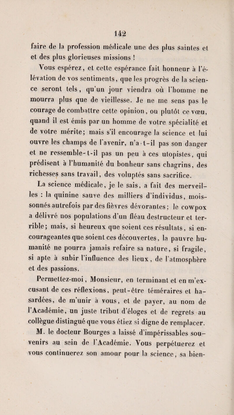 faire de la profession médicale une des plus saintes et et des plus glorieuses missions ! Vous espérez, et cette espérance fait honneur à l’é¬ lévation de vos sentiments, que les progrès de la scien¬ ce seront tels, qu’un jour viendra où l’homme ne mourra plus que de vieillesse. Je ne me sens pas le courage de combattre cette opinion, ou plutôt ce vœu, quand il est émis par un homme de votre spécialité et de votre mérite; mais s’il encourage la science et lui ouvre les champs de I avenir, n’at-il pas son danger et ne ressemble-t-il pas un peu à ces utopistes, qui prédisent à l’humanité du bonheur sans chagrins, des richesses sans travail, des voluptés sans sacrifice. La science médicale, je le sais, a fait des merveil¬ les : la quinine sauve des milliers d’individus, mois¬ sonnés autrefois par des fièvres dévorantes; le cowpox a délivré nos populations d’un fléau destructeur et ter¬ rible; mais, si heureux que soient ces résultats, si en¬ courageantes que soient ces découvertes, la pauvre hu¬ manité ne pourra jamais refaire sa nature, si fragile, si apte à subir l’influence des lieux, de l’atmosphère et des passions. Permettez-moi, Monsieur, en terminant et en m’ex¬ cusant de ces réflexions, peut-être téméraires et ha¬ sardées, de m’unir à vous, et de payer, au nom de l’Académie, un juste tribut d’éloges et de regrets au collègue distingué que vous étiez si digne de remplacer. M. le docteur Bourges a laissé d’impérissables sou¬ venirs au sein de 1 Académie. Vous perpétuerez et vous continuerez son amour pour la science, sa bien-