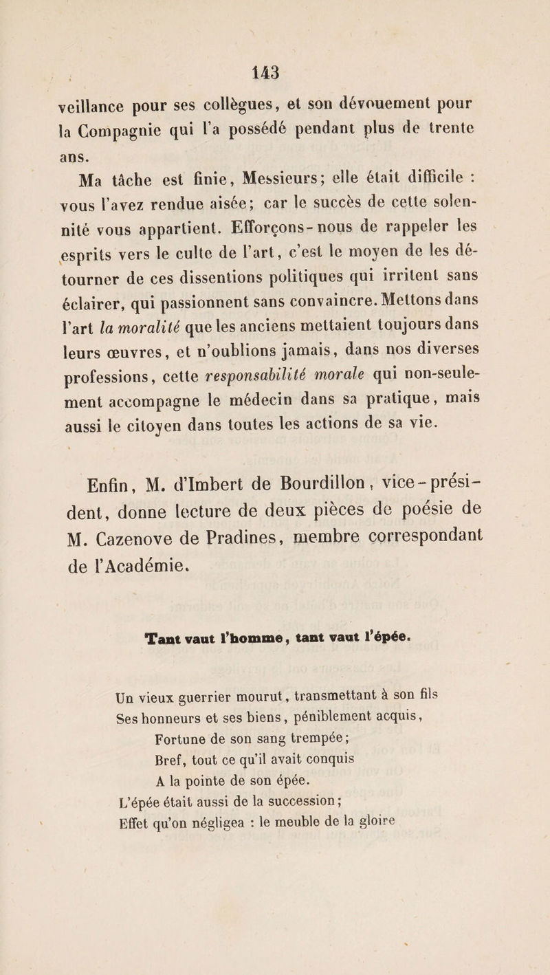 veillance pour ses collègues, et son dévouement pour la Compagnie qui l’a possédé pendant plus de trente ans. Ma tâche est finie, Messieurs; elle était difficile : vous l’avez rendue aisée; car le succès de cette solen¬ nité vous appartient. Efforçons-nous de rappeler les esprits vers le culte de l’art, c’est le moyen de les dé¬ tourner de ces disseniions politiques qui irritent sans éclairer, qui passionnent sans convaincre. Mettons dans l’art la moralité que les anciens mettaient toujours dans leurs œuvres, et n’oublions jamais, dans nos diverses professions, cette responsabilité morale qui non-seule¬ ment accompagne le médecin dans sa pratique, mais aussi le citoyen dans toutes les actions de sa vie. Enfin, M. d’Imbert de Bourdillon, vice-prési¬ dent, donne lecture de deux pièces de poésie de M. Cazenove de Pradines, membre correspondant de l’Académie. Tant vaut l’homme, tant vaut l’épée. Un vieux guerrier mourut, transmettant à son fils Ses honneurs et ses biens, péniblement acquis, Fortune de son sang trempée; Bref, tout ce qu’il avait conquis A la pointe de son épée. L’épée était aussi de la succession ; Effet qu’on négligea : le meuble de la gloire