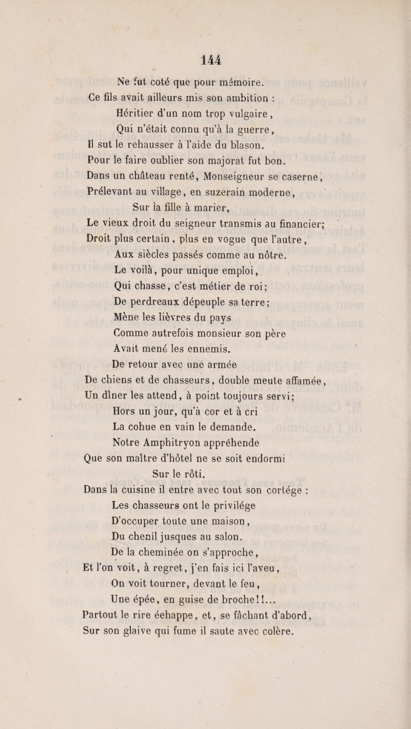 Ne fut coté que pour mémoire. Ce fils avait ailleurs mis son ambition : Héritier d’un nom trop vulgaire, Qui n’était connu qu’à la guerre, Il sut le rehausser à l’aide du blason. Pour le faire oublier son majorât fut bon. Dans un château renté, Monseigneur se caserne, Prélevant au village, en suzerain moderne, Sur la fille à marier, Le vieux droit du seigneur transmis au financier; Droit plus certain , plus en vogue que l’autre , Aux siècles passés comme au nôtre. Le voilà, pour unique emploi, Qui chasse, c’est métier de roi; De perdreaux dépeuple sa terre; Mène les lièvres du pays Comme autrefois monsieur son père Avait mené les ennemis. De retour avec une armée De chiens et de chasseurs, double meute affamée, Un dîner les attend, à point toujours servi; Hors un jour, qu’à cor et à cri La cohue en vain le demande. Notre Amphitryon appréhende Que son maître d’hôtel ne se soit endormi Sur le rôti. Dans la cuisine il entre avec tout son cortège : Les chasseurs ont le privilège D’occuper toute une maison, Du chenil jusques au salon. De la cheminée on s’approche, Et l’on voit, à regret, j’en fais ici l’aveu, On voit tourner, devant le feu, Une épée, en guise de broche!I... Partout le rire éehappe, et, se fâchant d’abord, Sur son glaive qui fume il saute avec colère.