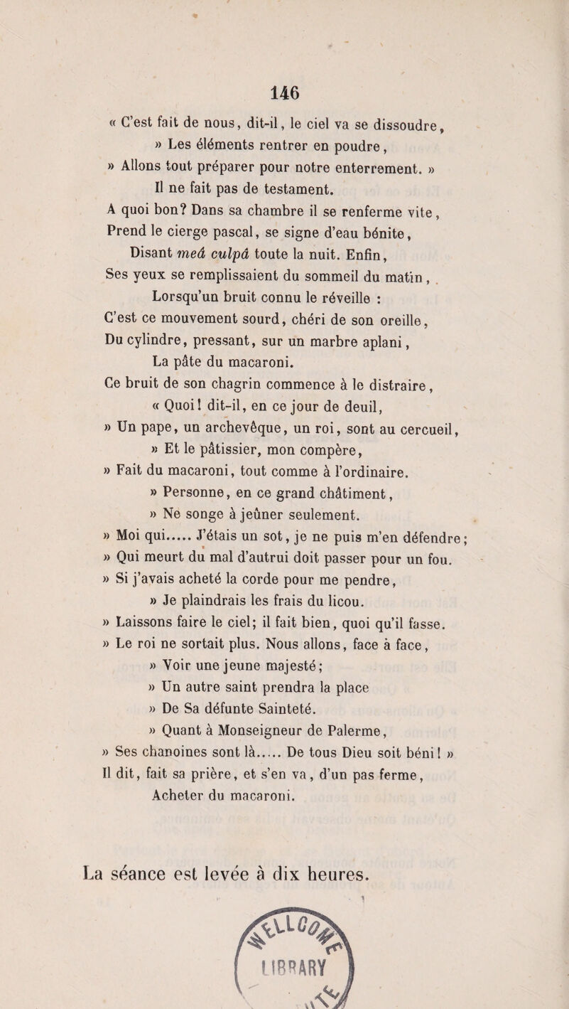 « C’est fait de nous, dit-il, le ciel va se dissoudre, » Les éléments rentrer en poudre, » Allons tout préparer pour notre enterrement. » Il ne fait pas de testament. A quoi bon? Dans sa chambre il se renferme vite, Prend le cierge pascal, se signe d’eau bénite, Disant meâ culpâ toute la nuit. Enfin, Ses yeux se remplissaient du sommeil du matin, Lorsqu’un bruit connu le réveille : C’est ce mouvement sourd, chéri de son oreille, Du cylindre, pressant, sur un marbre aplani, La pâte du macaroni. Ce bruit de son chagrin commence à le distraire, « Quoil dit-il, en ce jour de deuil, » Un pape, un archevêque, un roi, sont au cercueil, » Et le pâtissier, mon compère, » Fait du macaroni, tout comme à l’ordinaire. » Personne, en ce grand châtiment, » Ne songe à jeûner seulement. » Moi qui.J’étais un sot, je ne puis m’en défendre; » Qui meurt du mal d’autrui doit passer pour un fou. » Si j’avais acheté la corde pour me pendre, » Je plaindrais les frais du licou. » Laissons faire le ciel; il fait bien, quoi qu’il fasse. » Le roi ne sortait plus. Nous allons, face à face, » Voir une jeune majesté; » Un autre saint prendra la place » De Sa défunte Sainteté. » Quant à Monseigneur de Palerme, » Ses chanoines sont là.De tous Dieu soit béni ! » Il dit, fait sa prière, et s’en va, d’un pas ferme, Acheter du macaroni. La séance est levée à dix heures.