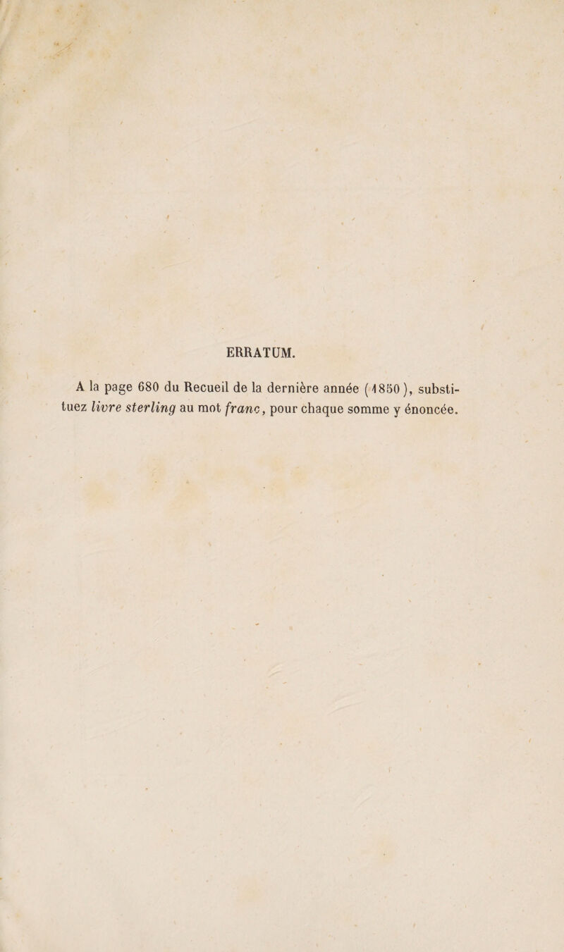 ERRATUM. A la page 680 du Recueil de la dernière année ( 1850 ), substi¬ tuez livre sterling au mot franc, pour chaque somme y énoncée.