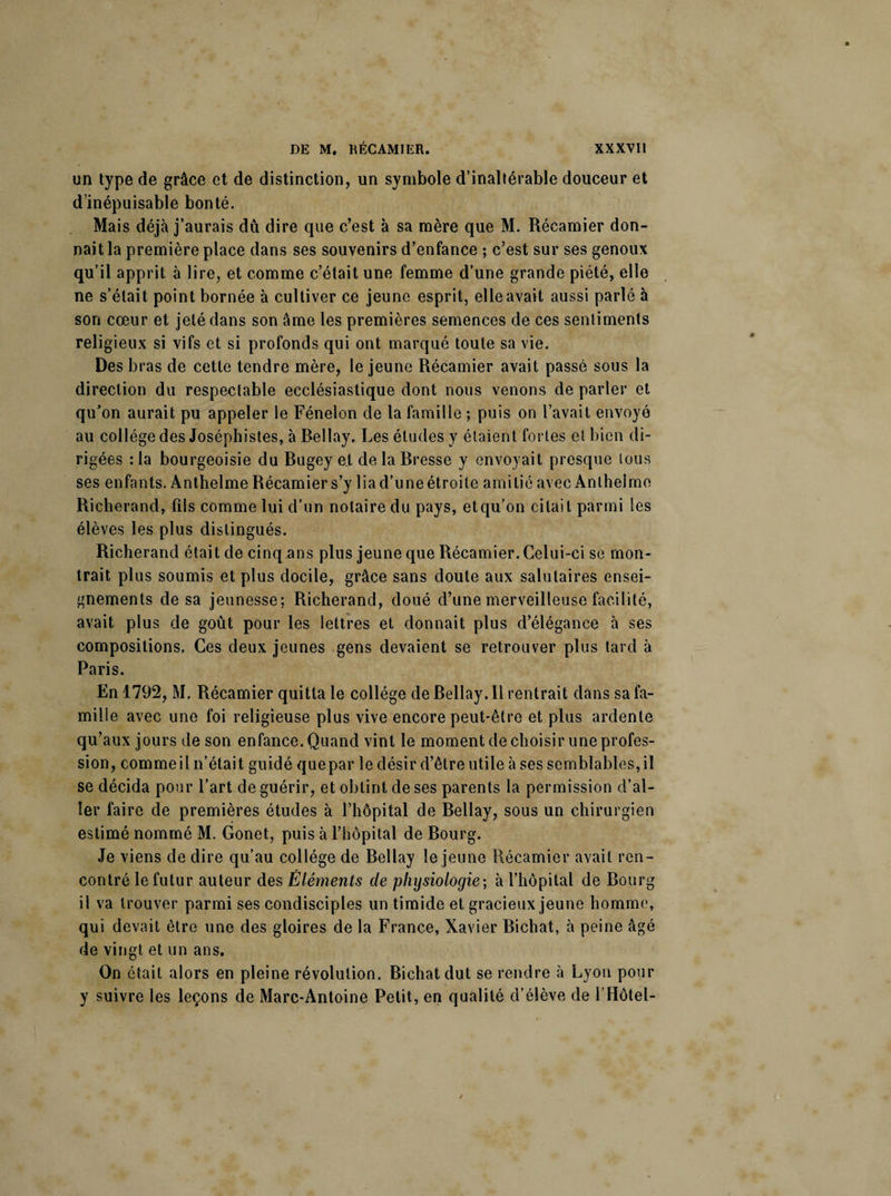 un type de grâce et de distinction, un symbole d’inaltérable douceur et d’inépuisable bonté. Mais déjà j’aurais du dire que c’est à sa mère que M. Récamier don¬ nait la première place dans ses souvenirs d’enfance ; c’est sur ses genoux qu’il apprit à lire, et comme c’était une femme d’une grande piété, elle ne s’était point bornée à cultiver ce jeune esprit, elle avait aussi parlé à son cœur et jeté dans son âme les premières semences de ces sentiments religieux si vifs et si profonds qui ont marqué toute sa vie. Des bras de cette tendre mère, le jeune Récamier avait passé sous la direction du respectable ecclésiastique dont nous venons de parler et qu’on aurait pu appeler le Fénelon de la famille ; puis on l’avait envoyé au collège des Joséphistes, à Bellay. Les études y étaient fortes et bien di¬ rigées : la bourgeoisie du Bugey et de la Bresse y envoyait presque tous ses enfants. Anthelme Récamier s’y lia d’une étroite amitié avec Anthelme Richerand, fils comme lui d’un notaire du pays, et qu’on citait parmi les élèves les plus distingués. Richerand était de cinq ans plus jeune que Récamier. Celui-ci se mon¬ trait plus soumis et plus docile, grâce sans doute aux salutaires ensei¬ gnements de sa jeunesse; Richerand, doué d’une merveilleuse facilité, avait plus de goût pour les lettres et donnait plus d’élégance à ses compositions. Ces deux jeunes gens devaient se retrouver plus tard à Paris. En 1792, M. Récamier quitta le collège de Bellay. Il rentrait dans sa fa¬ mille avec une foi religieuse plus vive encore peut-être et plus ardente qu’aux jours de son enfance. Quand vint le moment de choisir une profes¬ sion, commeil n’était guidé quepar le désir d’être utile à ses semblables,il se décida pour l’art de guérir, et obtint de ses parents la permission d’al¬ ler faire de premières études à l’hôpital de Bellay, sous un chirurgien estimé nommé M. Gonet, puis à l’hôpital de Bourg. Je viens de dire qu’au collège de Bellay le jeune Récamier avait ren¬ contré le futur auteur des Éléments de physiologie; à l’hôpital de Bourg il va trouver parmi ses condisciples un timide et gracieux jeune homme, qui devait être une des gloires de la France, Xavier Bichat, à peine âgé de vingt et un ans. On était alors en pleine révolution. Bichat dut se rendre à Lyon pour y suivre les leçons de Marc-Antoine Petit, en qualité d’élève de l’Hôtel-