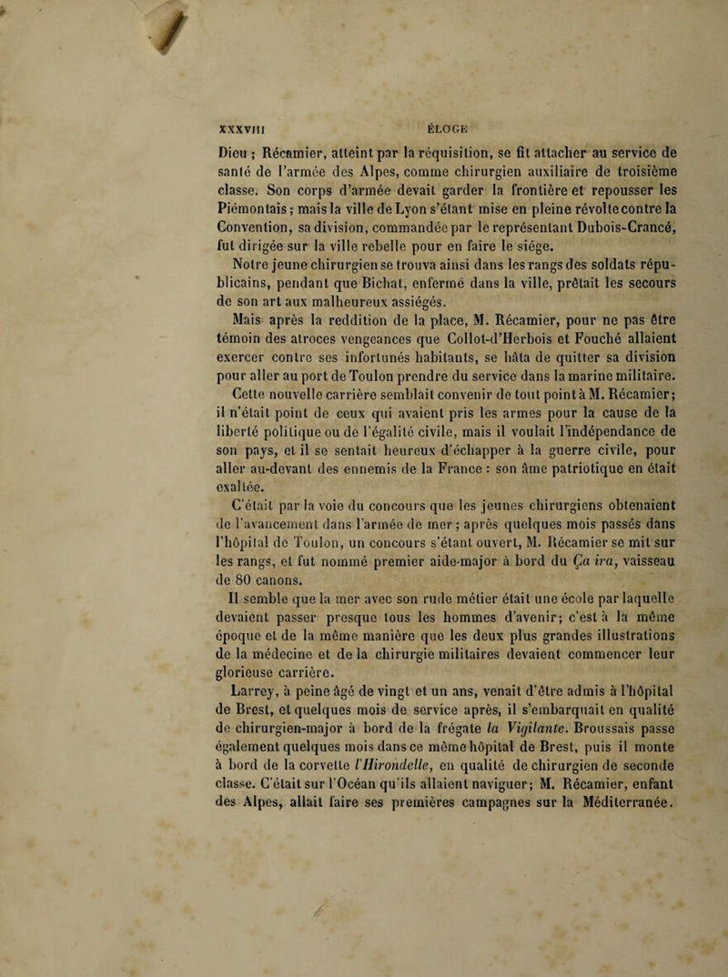 Dieu ; Récamier, atteint par la réquisition, se fît attacher au service de sanlé de l’armée des Alpes, comme chirurgien auxiliaire de troisième classe. Son corps d’armée devait garder la frontière et repousser les Piémontais; mais la ville de Lyon s’étant mise en pleine révolte contre la Convention, sa division, commandée par le représentant Dubois-Crancé, fut dirigée sur la ville rebelle pour en faire le siège. Notre jeune chirurgien se trouva ainsi dans les rangs des soldats répu¬ blicains, pendant que Bichat, enfermé dans la ville, prêtait les secours de son art aux malheureux assiégés. Mais après la reddition de la place, M. Récamier, pour ne pas être témoin des atroces vengeances que Collot-d’Herbois et Fouché allaient exercer contre ses infortunés habitants, se hâta de quitter sa division pour aller au port de Toulon prendre du service dans la marine militaire. Cette nouvelle carrière semblait convenir de tout point à M. Récamier; il n’était point de ceux qui avaient pris les armes pour la cause de la liberté politique ou de l’égalité civile, mais il voulait l’indépendance de son pays, et il se sentait heureux d’échapper à la guerre civile, pour aller au-devant des ennemis de la France : son âme patriotique en était exaltée. C’était par la voie du concours que les jeunes chirurgiens obtenaient de l’avancement dans l’armée de mer ; après quelques mois passés dans l’hôpital de Toulon, un concours s’étant ouvert, M. Récamier se mit sur les rangs, et fut nommé premier aide-major à bord du Ça ira, vaisseau de 80 canons. Il semble que la mer avec son rude métier était une école par laquelle devaient passer presque tous les hommes d’avenir; c’est à la même époque et de la même manière que les deux plus grandes illustrations de la médecine et de la chirurgie militaires devaient commencer leur glorieuse carrière. Larrey, à peine âgé de vingt et un ans, venait d’être admis à lTiôpilal de Brest, et quelques mois de service après, il s’embarquait en qualité de chirurgien-major à bord de la frégate la Vigilante. Broussais passe également quelques mois dans ce même hôpital de Brest, puis il monte à bord de la corvette l'Hirondelle, en qualité de chirurgien de seconde classe. C’était sur l’Océan qu’ils allaient naviguer; M. Récamier, enfant des Alpes, allait faire ses premières campagnes sur la Méditerranée.