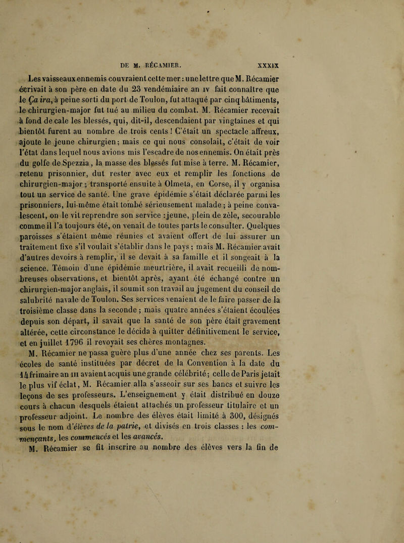 Les vaisseaux ennemis couvraient cette mer : une let tre que M. Récamier écrivait à son père en date du 23 vendémiaire an iv fait connaître que le Ça ira, à peine sorti du port de Toulon, fut attaqué par cinq bâtiments, le chirurgien-major fut tué au milieu du combat. M. Récamier recevait à fond décalé les blessés, qui, dit-il, descendaient par vingtaines et qui bientôt furent au nombre de trois cents ! C’était un spectacle affreux, ajoute le jeune chirurgien; mais ce qui nous consolait, c’était de voir l’état dans lequel nous avions mis l’escadre de nos ennemis. On était près du golfe de Spezzia, la masse des blessés fut mise à terre. M. Récamier, retenu prisonnier, dut rester avec eux et remplir les fonctions de chirurgien-major; transporté ensuite à Olmela, en Corse, il y organisa tout un service de santé. Une grave épidémie s’était déclarée parmi les prisonniers, lui-même était tombé sérieusement malade; à peine conva¬ lescent, on le vil reprendre son service : jeune, plein de zèle, secourable comme il l’a toujours été, on venait de toutes parts le consulter. Quelques paroisses s’étaient meme réunies et avaient offert de lui assurer un traitement fixe s’il voulait s’établir dans le pays ; mais M. Récamier avait d’autres devoirs à remplir, il se devait à sa famille et il songeait à la science» Témoin d’une épidémie meurtrière, il avait recueilli de nom¬ breuses observations, et bientôt après, ayant été échangé contre un chirurgien-major anglais, il soumit son travail au jugement du conseil de salubrité navale de Toulon. Ses services venaient de le faire passer de la troisième classe dans la seconde ; mais quatre années s’étaient écoulées depuis son départ, il savait que la santé de son père était gravement altérée, cette circonstance le décida à quitter définitivement le service, et en juillet 1796 il revoyait ses chères montagnes. M. Récamier ne passa guère plus d’une année chez ses parents. Les écoles de santé instituées par décret de la Convention à la date du 1/lfrimaire an m avaient acquis une grande célébrité ; celle de Paris jetait le plus vif éclat, M. Récamier alla s’asseoir sur ses bancs et suivre les leçons de ses professeurs. L’enseignement y était distribué en douze cours à chacun desquels étaient attachés un professeur titulaire et un professeur adjoint. Le nombre des élèves était limité à 300, désignés sous le nom d’élèves de la pairie, et divisés en trois classes : les com¬ mençants, les commencés et les avancés. M. Récamier se fit inscrire au nombre des élèves vers la tin de