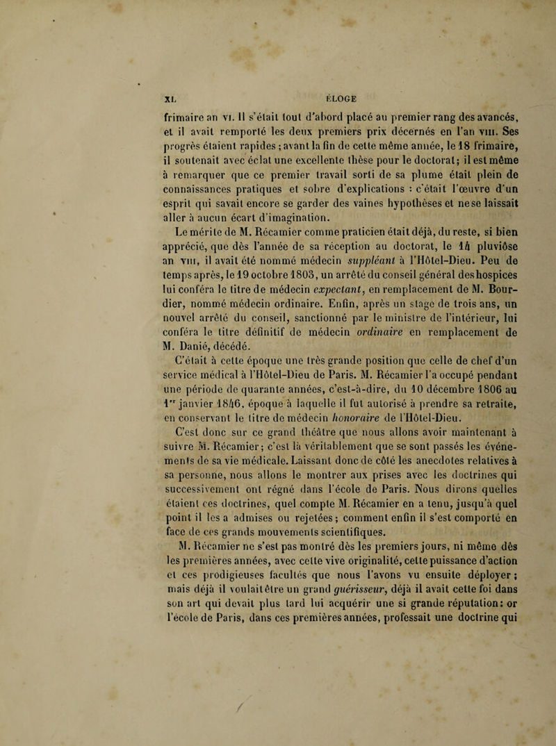 frimaire an vi. Il s’était tout d'abord placé au premier rang des avancés, et il avait remporté les deux premiers prix décernés en l’an vm. Ses progrès étaient rapides ; avant la fin de cette même année, le 18 frimaire, il soutenait avec éclat une excellente thèse pour le doctoral; il est même à remarquer que ce premier travail sorti de sa plume était plein de connaissances pratiques et sobre d’explications : c’était l’œuvre d’un esprit qui savait encore se garder des vaines hypothèses et ne se laissait aller à aucun écart d’imagination. Le mérite de M. Récamicr comme praticien était déjà, du reste, si bien apprécié, que dès l’année de sa réception au doctorat, le 1 h pluviôse an vin, il avait été nommé médecin suppléant à l’Hôlel-Dieu. Peu de temps après, le 19 octobre 1803, un arrêté du conseil général des hospices lui conféra le titre de médecin expectant, en remplacement de M. Bour- dier, nommé médecin ordinaire. Enfin, après un stage de trois ans, un nouvel arrêté du conseil, sanctionné par le ministre de l’intérieur, lui conféra le titre définitif de médecin ordinaire en remplacement de M. Danié, décédé. C’était à cette époque une très grande position que celle de chef d’un service médical à l’Ilôtel-Dieu de Paris. M. Récamier l’a occupé pendant une période de quarante années, c’est-à-dire, du 10 décembre 1806 au lfr janvier 1846, époque à laquelle il fut autorisé à prendre sa retraite, en conservant le titre de médecin honoraire de l’Ilôtel-Dieu. C’est donc sur ce grand théâtre que nous allons avoir maintenant à suivre M. Récamier ; c’est là véritablement que se sont passés les événe¬ ments de sa vie médicale. Laissant donc de côté les anecdotes relatives à sa personne, nous allons le montrer aux prises avec les doctrines qui successivement ont régné dans l’école de Paris. Nous dirons quelles étaient ces doctrines, quel compte M. Récamier en a tenu, jusqu’à quel point il les a admises ou rejetées; comment enfin il s’est comporté en face de ces grands mouvements scientifiques. M. Récamier ne s’est pas montré dès les premiers jours, ni même dès les premières années, avec celte vive originalité, celle puissance d’action et ces prodigieuses facultés que nous l’avons vu ensuite déployer ; mais déjà il voulait être un grand guérisseur, déjà il avait cette foi dans son art qui devait plus lard lui acquérir une si grande réputation: or l’école de Paris, dans ces premières années, professait une doctrine qui /