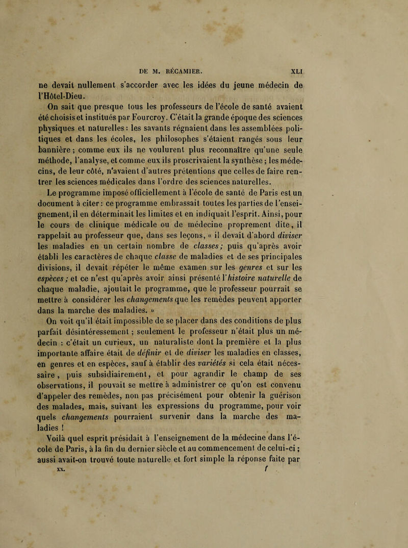 ne devait nullement s’accorder avec les idées du jeune médecin de l’Hôtel-Dieu. On sait que presque tous les professeurs de l’école de santé avaient été choisis et institués par Fourcroy. C’était la grande époque des sciences physiques et naturelles: les savants régnaient dans les assemblées poli¬ tiques et dans les écoles, les philosophes s’étaient rangés sous leur bannière ; comme eux ils ne voulurent plus reconnaître qu’une seule méthode, l’analyse, et comme eux ils proscrivaient la synthèse ; les méde¬ cins, de leur côté, n'avaient d’autres prétentions que celles de faire ren¬ trer les sciences médicales dans l’ordre des sciences naturelles. Le programme imposé officiellement à l’école de santé de Paris est un document à citer: ce programme embrassait toutes les parties de l’ensei¬ gnement, il en déterminait les limites et en indiquait l’esprit.. Ainsi, pour le cours de clinique médicale ou de médecine proprement dite, il rappelait au professeur que, dans ses leçons, « il devait d’abord diviser les maladies en un certain nombre de classes; puis qu’après avoir établi les caractères de chaque classe de maladies et de ses principales divisions, il devait répéter le même examen sur les genres et sur les espèces ; et ce n’est qu’après avoir ainsi présenté Y histoire naturelle de chaque maladie, ajoutait le programme, que le professeur pourrait se mettre à considérer les changements que les remèdes peuvent apporter dans la marche des maladies. » On voit qu’il était impossible de se placer dans des conditions de plus parfait désintéressement ; seulement le professeur n’était plus un mé¬ decin : c’était un curieux, un naturaliste dont la première et la plus importante affaire était de définir et de diviser les maladies en classes, en genres et en espèces, sauf à établir des variétés si cela était néces¬ saire , puis subsidiairement, et pour agrandir le champ de ses observations, il pouvait se mettre à administrer ce qu’on est convenu d’appeler des remèdes, non pas précisément pour obtenir la guérison des malades, mais, suivant les expressions du programme, pour voir quels changements pourraient survenir dans la marche des ma¬ ladies ! Voilà quel esprit présidait à l’enseignement de la médecine dans l’é¬ cole de Paris, à la fin du dernier siècle et au commencement de celui-ci ; aussi avait-on trouvé toute naturelle et fort simple la réponse faite par f XX.