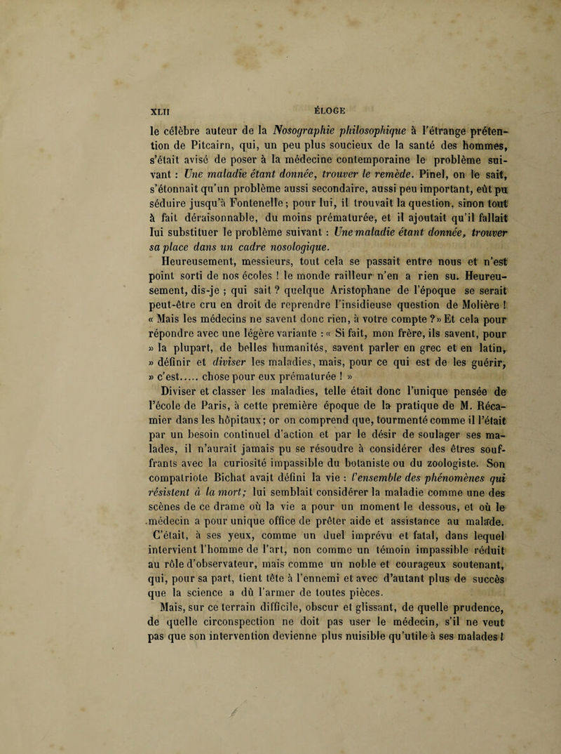 le célèbre auteur de la Nosographie philosophique à l’étrange préten¬ tion de Pitcairn, qui, un peu plus soucieux de la santé des hommes, s’était avisé de poser à la médecine contemporaine le problème sui¬ vant : Une maladie étant donnée, trouver le remède. Pinel, on le sait, s’étonnait qu’un problème aussi secondaire, aussi peu important, eût pu séduire jusqu’à Fontenelle; pour lui, il trouvait la question, sinon tout à fait déraisonnable, du moins prématurée, et il ajoutait qu’il fallait lui substituer le problème suivant : Une maladie étant donnée, trouver sa place dans un cadre nosologique. Heureusement, messieurs, tout cela se passait entre nous et n’est point sorti de nos écoles ! le monde railleur n’en a rien su. Heureu¬ sement, dis-je ; qui sait ? quelque Aristophane de l’époque se serait peut-être cru en droit de reprendre l’insidieuse question de Molière ! « Mais les médecins ne savent donc rien, à votre compte ?» Et cela pour répondre avec une légère variante : « Si fait, mon frère, ils savent, pour » la plupart, de belles humanités, savent parler en grec et en latin, » définir et diviser les maladies, mais, pour ce qui est de les guérir, » c’est.chose pour eux prématurée ! » Diviser et classer les maladies, telle était donc l’unique pensée de l’école de Paris, à cette première époque de la pratique de M. Réca- mier dans les hôpitaux ; or on comprend que, tourmenté comme il l’était par un besoin continuel d’action et par le désir de soulager ses ma¬ lades, il n’aurait jamais pu se résoudre à considérer des êtres souf¬ frants avec la curiosité impassible du botaniste ou du zoologiste. Son compatriote Bichat avait défini la vie : l'ensemble des phénomènes qui résistent à la mort; lui semblait considérer la maladie comme une des scènes de ce drame où la vie a pour un moment le dessous, et où le .médecin a pour unique office de prêter aide et assistance au malade. C’était, à ses yeux, comme un duel imprévu et fatal, dans lequel intervient l’homme de l’art, non comme un témoin impassible réduit au rôle d’observateur, mais comme un noble et courageux soutenant, qui, pour sa part, tient tête à l’ennemi et avec d’autant plus de succès que la science a dû l’armer de toutes pièces. Mais, sur ce terrain difficile, obscur et glissant, de quelle prudence, de quelle circonspection ne doit pas user le médecin, s’il ne veut pas que son intervention devienne plus nuisible qu’utile à ses malades l