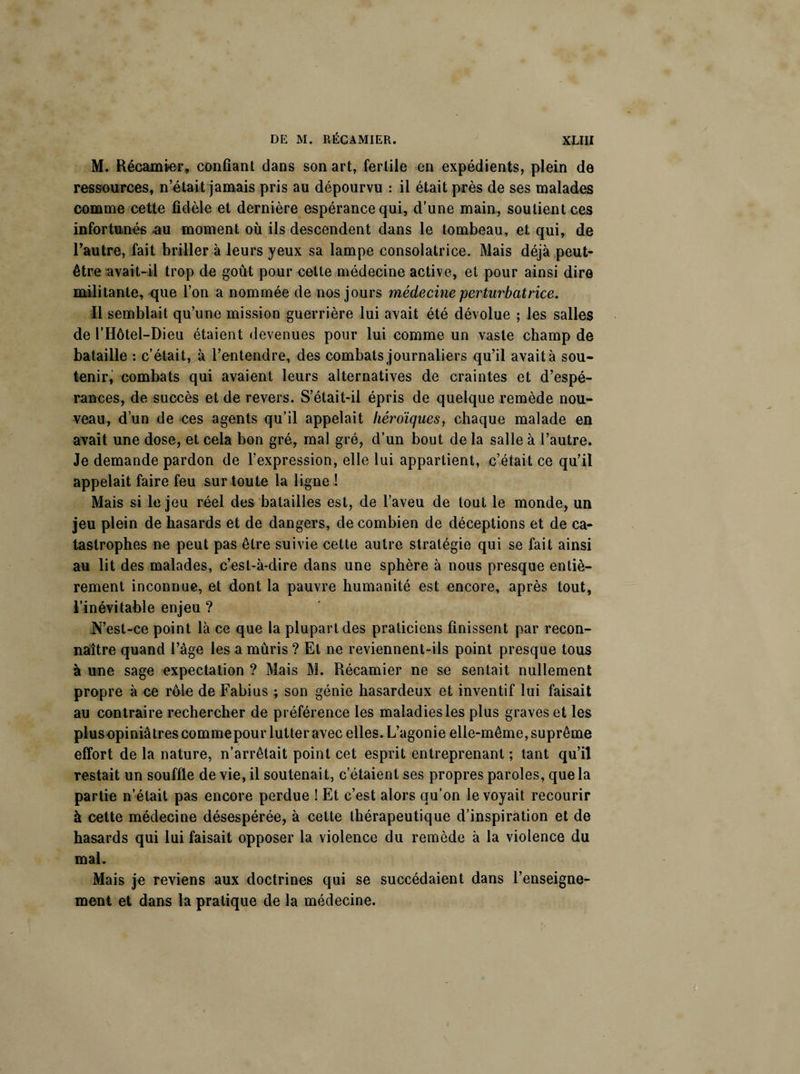 M. Récamier, confiant dans son art, fertile en expédients, plein de ressources, n’était jamais pris au dépourvu : il était près de ses malades comme cette fidèle et dernière espérance qui, d’une main, soutient ces infortunés .au moment où ils descendent dans le tombeau, et qui, de l’autre, fait briller à leurs yeux sa lampe consolatrice. Mais déjà peut- être “avait-il trop de goût pour cette médecine active, et pour ainsi dire militante, que l’on a nommée de nos jours médecine perturbatrice. Il semblait qu’une mission guerrière lui avait été dévolue ; les salles de l’Hôtel-Dieu étaient devenues pour lui comme un vaste champ de bataille : c’était, à l’entendre, des combats journaliers qu’il avait à sou¬ tenir, combats qui avaient leurs alternatives de craintes et d’espé¬ rances, de succès et de revers. S’était-il épris de quelque remède nou¬ veau, d’un de ces agents qu’il appelait héroïques, chaque malade en avait une dose, et cela bon gré, mal gré, d’un bout de la salle à l’autre. Je demande pardon de l’expression, elle lui appartient, c’était ce qu’il appelait faire feu sur toute la ligne ! Mais si le jeu réel des batailles est, de l’aveu de tout le monde, un jeu plein de hasards et de dangers, de combien de déceptions et de ca¬ tastrophes ne peut pas être suivie cette autre stratégie qui se fait ainsi au lit des malades, c’est-à-dire dans une sphère à nous presque entiè¬ rement inconnue, et dont la pauvre humanité est encore, après tout, l’inévitable enjeu ? ,N’est-ce point là ce que la plupart des praticiens finissent par recon¬ naître quand l’âge les a mûris ? Et ne reviennent-ils point presque tous à une sage expectation ? Mais M. Récamier ne se sentait nullement propre à ce rôle de Fabius ; son génie hasardeux et inventif lui faisait au contraire rechercher de préférence les maladies les plus graves et les plusopiniâtres commepour lutter avec elles. L’agonie elle-même, suprême effort de la nature, n’arrêtait point cet esprit entreprenant ; tant qu’il restait un souffle de vie, il soutenait, c’étaient ses propres paroles, que la partie n’était pas encore perdue ! Et c’est alors qu’on le voyait recourir à cette médecine désespérée, à celte thérapeutique d’inspiration et de hasards qui lui faisait opposer la violence du remède à la violence du mal. Mais je reviens aux doctrines qui se succédaient dans l’enseigne¬ ment et dans la pratique de la médecine.