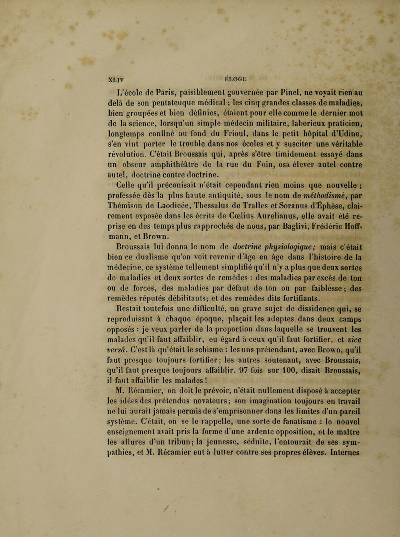 L’école de Paris, paisiblement gouvernée par Pinel, ne voyait rien au delà de son pentateuque médical ; les cinq grandes classes de maladies, bien groupées et bien définies, étaient pour elle comme le dernier mot de la science, lorsqu’un simple médecin militaire, laborieux praticien, longtemps confiné au fond du Frioul, dans le petit hôpital d’Udine, s’en vint porter le trouble dans nos écoles et y susciter une véritable révolution. C’était Broussais qui, après s’être timidement essayé dans un obscur amphithéâtre de la rue du Foin, osa élever autel contre autel, doctrine contre doctrine. Celle qu’il préconisait n’était cependant rien moins que nouvelle ; professée dès la plus haute antiquité, sous le nom de méthodisme, par Thémison de Laodicée, Thessalus de ïralles etSoranus d’Ëphèse, clai¬ rement exposée dans les écrits de Cœlius Aurelianus, elle avait été re¬ prise en des temps plus rapprochés de nous, par Baglivi, Frédéric Hoff¬ mann, et Brown. Broussais lui donna le nom de doctrine physiologique ; mais c’était bien ce dualisme qu’on voit revenir d’âge en âge dans l’histoire de la médecine, ce système tellement simplifié qu’il n’y a plus que deux sortes de maladies et deux sortes de remèdes : des maladies par excès de ton ou de forces, des maladies par défaut de ton ou par faiblesse; des remèdes réputés débilitants; et des remèdes dits fortifiants. Bestait toutefois une difficulté, un grave sujet de dissidence qui, se reproduisant à chaque époque, plaçait les adeptes dans deux camps opposés : je veux parler de la proportion dans laquelle se trouvent les malades qu’il faut affaiblir, eu égard à ceux qu’il faut fortifier, et vice versâ. C’est là qu’était le schisme : les uns prétendant, avec Brown, qu’il faut presque toujours fortifier; les autres soutenant, avec Broussais, qu’il faut presque toujours affaiblir. 97 fois sur 100, disait Broussais, il faut affaiblir les malades! M. Récamier, on doit le prévoir, n’était nullement disposé à accepter les idées des prétendus novateurs; son imagination toujours en travail ne lui aurait jamais permis de s’emprisonner dans les limites d’un pareil système. C’était, on se le rappelle, une sorte de fanatisme : le nouvel enseignement avait pris la forme d'une ardente opposition, et le maître les allures d’un tribun; la jeunesse, séduite, l’entourait de ses sym¬ pathies, et M. Récamier eut à lutter contre ses propres élèves. Internes