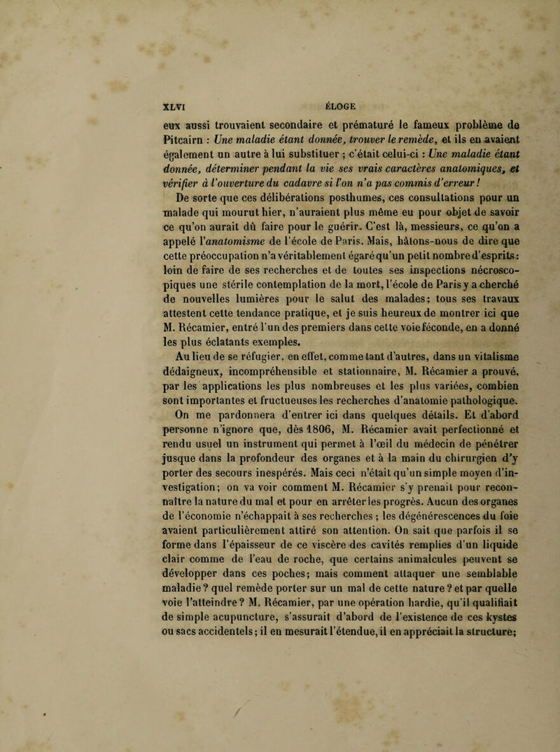 eux aussi trouvaient secondaire et prématuré le fameux problème de Pitcairn : Une maladie étant donnée3 trouver le remède, et ils en avaient également un autre à lui substituer ; c’était celui-ci : Une maladie étant donnée, déterminer pendant la vie ses vrais caractères anatomiques, et vérifier à l’ouverture du cadavre si l'on n’a pas commis d’erreur! De sorte que ces délibérations posthumes, ces consultations pour un malade qui mourut hier, n’auraient plus même eu pour objet de savoir ce qu’on aurait dû faire pour le guérir. C’est là, messieurs, ce qu’on a appelé Yanatomisme de l’école de Paris. Mais, hâtons-nous de dire que cette préoccupation n’a véritablement égaré qu’un petit nombre d’esprits: loin de faire de ses recherches et de toutes ses inspections nécrosco¬ piques une stérile contemplation de la mort, l’école de Paris y a cherché de nouvelles lumières pour le salut des malades; tous ses travaux attestent cette tendance pratique, et je suis heureux de montrer ici que M. Récamier, entré l’un des premiers dans cette voieféconde, en a donné les plus éclatants exemples. Au lieu de se réfugier, en effet, comme tant d’autres, dans un vitalisme dédaigneux, incompréhensible et stationnaire, M. Récamier a prouvé, par les applications les plus nombreuses et les plus variées, combien sont importantes et fructueuses les recherches d’anatomie pathologique. On me pardonnera d’entrer ici dans quelques détails. Et d’abord personne n’ignore que, dès 1806, M. Récamier avait perfectionné et rendu usuel un instrument qui permet à l’œil du médecin de pénétrer jusque dans la profondeur des organes et à la main du chirurgien d’y porter des secours inespérés. Mais ceci n’était qu’un simple moyen d’in¬ vestigation; on va voir comment M. Récamier s’y prenait pour recon¬ naître la nature du mal et pour en arrêter les progrès. Aucun des organes de l’économie n’échappait à ses recherches ; les dégénérescences du foie avaient particulièrement attiré son attention. On sait que parfois il se forme dans l’épaisseur de ce viscère des cavités remplies d’un liquide clair comme de l’eau de roche, que certains animalcules peuvent se développer dans ces poches; mais comment attaquer une semblable maladie ? quel remède porter sur un mal de cette nature ? et par quelle voie l’atteindre? M. Récamier, par une opération hardie, qu’il qualifiait de simple acupuncture, s’assurait d’abord de l’existence de ces kystes ou sacs accidentels ; il en mesurait l’étendue, il en appréciait la structure;