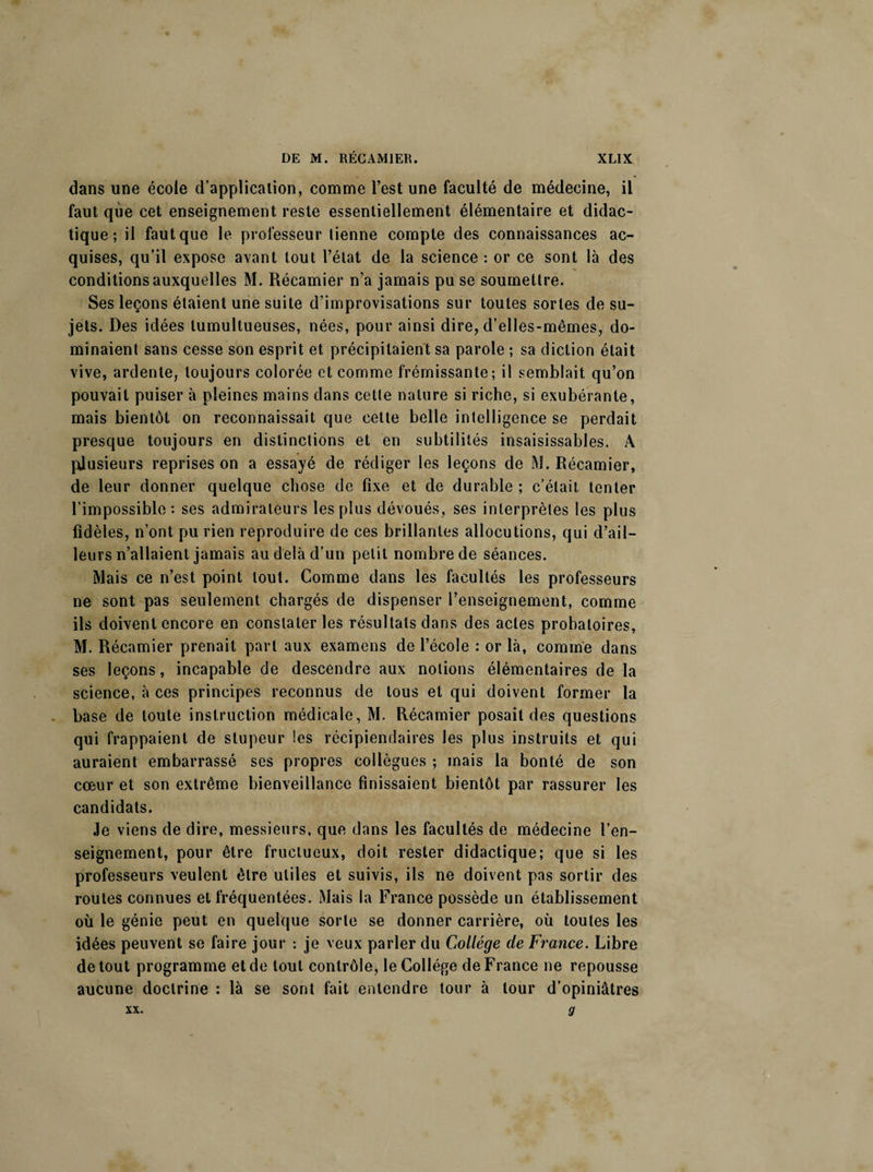 ♦ dans une école d’application, comme l’est une faculté de médecine, il faut que cet enseignement reste essentiellement élémentaire et didac¬ tique; il faut que le professeur tienne compte des connaissances ac¬ quises, qu’il expose avant tout l’état de la science : or ce sont là des conditions auxquelles M. Récamier n’a jamais pu se soumettre. Ses leçons étaient une suite d’improvisations sur toutes sortes de su¬ jets. Des idées tumultueuses, nées, pour ainsi dire, d’elles-mêmes, do¬ minaient sans cesse son esprit et précipitaient sa parole ; sa diction était vive, ardente, toujours colorée et comme frémissante; il semblait qu’on pouvait puiser à pleines mains dans cette nature si riche, si exubérante, mais bientôt on reconnaissait que cette belle intelligence se perdait presque toujours en distinctions et en subtilités insaisissables. A plusieurs reprises on a essayé de rédiger les leçons de M. Récamier, de leur donner quelque chose de fixe et de durable ; c’était tenter l’impossible: ses admirateurs les plus dévoués, ses interprètes les plus fidèles, n’ont pu rien reproduire de ces brillantes allocutions, qui d’ail¬ leurs n’allaient jamais au delà d’un petit nombre de séances. Mais ce n’est point tout. Comme dans les facultés les professeurs ne sont pas seulement chargés de dispenser l’enseignement, comme ils doivent encore en constater les résultats dans des actes probatoires, M. Récamier prenait part aux examens de l’école : or là, comme dans ses leçons, incapable de descendre aux notions élémentaires de la science, à ces principes reconnus de tous et qui doivent former la base de toute instruction médicale, M. Récamier posait des questions qui frappaient de stupeur les récipiendaires les plus instruits et qui auraient embarrassé ses propres collègues ; mais la bonté de son cœur et son extrême bienveillance finissaient bientôt par rassurer les candidats. Je viens de dire, messieurs, que dans les facultés de médecine l’en¬ seignement, pour être fructueux, doit rester didactique; que si les professeurs veulent être utiles et suivis, ils ne doivent pas sortir des routes connues et fréquentées. Mais la France possède un établissement où le génie peut en quelque sorte se donner carrière, où toutes les idées peuvent se faire jour : je veux parler du Collège de France. Libre de tout programme et de tout contrôle, le Collège de France ne repousse aucune doctrine : là se sont fait entendre tour à tour d’opiniâtres xx. g