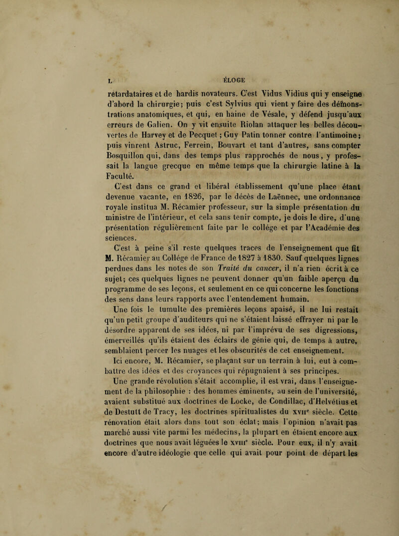 retardataires et de hardis novateurs. C’est Yidus Yidius qui y enseigne d’abord la chirurgie; puis c’est Sylvius qui vient y faire des déôions- trations anatomiques, et qui, en haine de Yésale, y défend jusqu’aux erreurs de Galien. On y vit ensuite Riolan attaquer les belles décou¬ vertes de Harvey et de Pecquet ; Guy Patin tonner contre l’antimoine; puis vinrent Astruc, Ferrein, Bouvart et tant d’autres, sans compter Bosquillon qui, dans des temps plus rapprochés de nous, y profes¬ sait la langue grecque en même temps que la chirurgie latine à la Faculté. C’est dans ce grand et libéral établissement qu’une place étant devenue vacante, en 1826, par le décès de Laënnec, une ordonnance royale institua M. Récamier professeur, sur la simple présentation du ministre de l’intérieur, et cela sans tenir compte, je dois le dire, d’une présentation régulièrement faite par le collège et par l’Académie des sciences. C’est à peine s’il reste quelques traces de l’enseignement que fît M. Récamier au Collège de France de 1827 à 1830. Sauf quelques lignes perdues dans les notes de son Traité du cancer, il n’a rien écrit à ce sujet; ces quelques lignes ne peuvent donner qu’un faible aperçu du programme de ses leçons, et seulement en ce qui concerne les fonctions des sens dans leurs rapports avec l’entendement humain. Une fois le tumulte des premières leçons apaisé, il ne lui restait qu’un petit groupe d’auditeurs qui ne s’étaient laissé effrayer ni par le désordre apparent de ses idées, ni par l’imprévu de ses digressions, émerveillés qu’ils étaient des éclairs de génie qui, de temps à autre, semblaient percer les nuages et les obscurités de cet enseignement. Ici encore, M. Récamier, se plaçant sur un terrain à lui, eut à com¬ battre des idées et des croyances qui répugnaient à ses principes. Une grande révolution s’était accomplie, il est vrai, dans l’enseigne¬ ment de la philosophie : des hommes éminents, au sein de l’université, avaient substitué aux doctrines de Locke, de Condillac, d’Helvétius et de Destutt de Tracy, les doctrines spiritualistes du xvne siècle. Cette rénovation était alors dans tout son éclat; mais l’opinion n’avait pas marché aussi vite parmi les médecins, la plupart en étaient encore aux doctrines que nous avait léguées le xvme siècle. Pour eux, il n’y avait encore d’autre idéologie que celle qui avait pour point de départ les