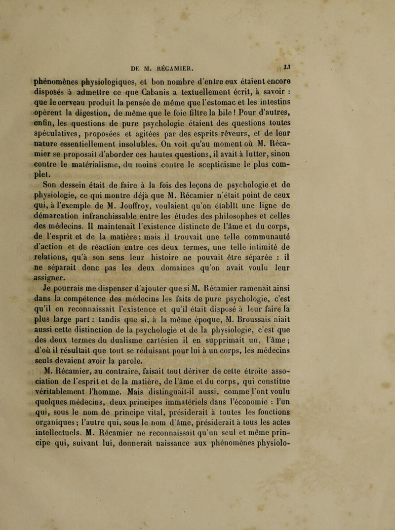 phénomènes physiologiques, et bon nombre d’entre eux étaient encore disposés à admettre ce que Cabanis a textuellement écrit, à savoir : que le cerveau produit la pensée de même que l’estomac et les intestins opèrent la digestion, de même que le foie filtre la bile! Pour d’autres, enfin, les questions de pure psychologie étaient des questions toutes spéculatives, proposées et agitées par des esprits rêveurs, et de leur nature essentiellement insolubles. On voit qu’au moment où M. Réca- mier se proposait d’aborder ces hautes questions, il avait à lutter, sinon contre le matérialisme, du moins contre le scepticisme le plus com¬ plet. Son dessein était de faire à la fois des leçons de psychologie et de physiologie, ce qui montre déjà que M. Récamier n’était point de ceux qui, à l’exemple de M. Jouffroy, voulaient qu’on établît une ligne de démarcation infranchissable entre les études des philosophes et celles des médecins. Il maintenait l’existence distincte de l’âme et du corps, de l’esprit et de la matière; mais il trouvait une telle communauté d’action et de réaction entre ces deux termes, une telle intimité de relations, qu’à son sens leur histoire ne pouvait être séparée : il ne séparait donc pas les deux domaines qu’on avait voulu leur assigner. Je pourrais me dispenser d’ajouter que si M. Récamier ramenait ainsi dans la compétence des médecins les faits de pure psychologie, c’est qu’il en reconnaissait l’existence et qu’il était disposé à leur faire la plus large part : tandis que si, à la même époque, M. Broussais niait aussi cette distinction de la psychologie et de la physiologie, c’est que des deux termes du dualisme cartésien il en supprimait un, l’âme; d’où il résultait que tout se réduisant pour lui à un corps, les médecins seuls devaient avoir la parole. M. Récamier, au contraire, faisait tout dériver de celte étroite asso¬ ciation de l’esprit et de la matière, de l’âme et du corps, qui constitue véritablement l’homme. Mais distinguait-il aussi, comme l’ont voulu quelques médecins, deux principes immatériels dans l’économie : l’un qui, sous le nom de principe vital, présiderait à toutes les fonctions organiques ; l’autre qui, sous le nom d’âme, présiderait à tous les actes intellectuels. M. Récamier ne reconnaissait qu’un seul et même prin¬ cipe qui, suivant lui, donnerait naissance aux phénomènes physiolo-