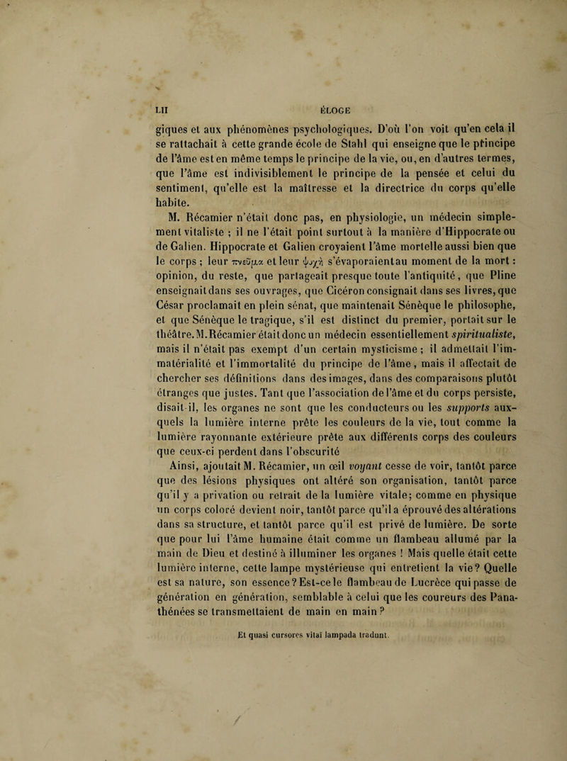 giques et aux phénomènes psychologiques. D’où l’on voit qu’en cela il se rattachait à cette grande école de Stahl qui enseigne que le principe de l’âme est en même temps le principe de la vie, ou, en d’autres termes, que l’âme est indivisihlement le principe de la pensée et celui du sentimenl, qu’elle est la maîtresse et la directrice du corps qu’elle habite. M. Récamier n’était donc pas, en physiologie, un médecin simple¬ ment vitaliste ; il ne l’était point surtout à la manière d’Hippocrate ou de Galien. Hippocrate et Galien croyaient l’âme mortelle aussi bien que le corps ; leur nveufix et leur <Jw£Yj s’évaporaientau moment de la mort : opinion, du reste, que partageait presque toute l’antiquité, que Pline enseignait dans ses ouvrages, que Cicéron consignait dans ses livres, que César proclamait en plein sénat, que maintenait Sénèque le philosophe, et que Sénèque le tragique, s’il est distinct du premier, portait sur le théâtre.M.Récamier était donc un médecin essentiellement spiritualiste, mais il n’était pas exempt d’un certain mysticisme; il admettait l’im¬ matérialité et l’immortalité du principe de l’âme, mais il affectait de chercher ses définitions dans des images, dans des comparaisons plutôt étranges que justes. Tant que l’association de l’âme et du corps persiste, disait il, les organes ne sont que les conducteurs ou les supports aux¬ quels la lumière interne prête les couleurs de la vie, tout comme la lumière rayonnante extérieure prête aux différents corps des couleurs que ceux-ci perdent dans l’obscurité Ainsi, ajoutait M. Récamier, un œil voyant cesse de voir, tantôt parce que des lésions physiques ont altéré son organisation, tantôt parce qu’il y a privation ou retrait de la lumière vitale; comme en physique un corps coloré devient noir, tantôt parce qu’il a éprouvé des altérations dans sa structure, et tantôt parce qu’il est privé de lumière. De sorte que pour lui l’àme humaine était comme un flambeau allumé par la main de Dieu et destiné à illuminer les organes ! Mais quelle était cette lumière interne, cette lampe mystérieuse qui entretient la vie? Quelle est sa nature, son essence? Est-ce le flambeau de Lucrèce qui passe de génération en génération, semblable à celui que les coureurs des Pana¬ thénées se transmettaient de main en main P El quasi cursores vitaï lampada iraduni.