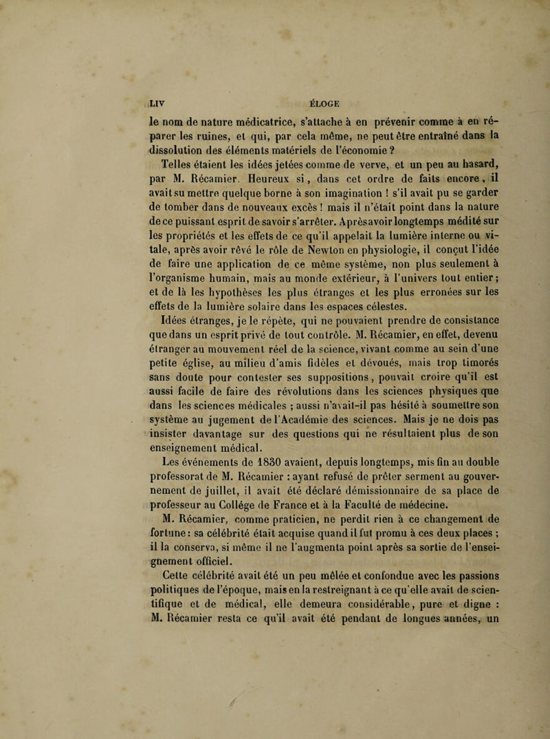 le nom de nature médicatrice, s’attache à en prévenir comme à en ré¬ parer les ruines, et qui, par cela même, ne peut être entraîné dans la dissolution des éléments matériels de l’économie? Telles étaient les idées jetées comme de verve, et un peu au hasard, par M. Récamier. Heureux si, dans cet ordre de faits encore, il avait su mettre quelque borne à son imagination ! s’il avait pu se garder de tomber dans de nouveaux excès ! mais il n’était point dans la nature de ce puissant esprit de savoir s’arrêter. Aprèsavoir longtemps médité sur les propriétés et les effets de ce qu’il appelait la lumière interne ou vi¬ tale, après avoir rêvé le rôle de Newton en physiologie, il conçut l’idée de faire une application de ce même système, non plus seulement à l’organisme humain, mais au monde extérieur, à l’univers tout entier; et de là les hypothèses les plus étranges et les plus erronées sur les effets de la lumière solaire dans les espaces célestes. Idées étranges, je le répète, qui ne pouvaient prendre de consistance que dans un esprit privé de tout contrôle. M. Récamier, en effet, devenu étranger au mouvement réel de la science, vivant comme au sein d’une petite église, au milieu d’amis fidèles et dévoués, mais trop timorés sans doute pour contester ses suppositions, pouvait croire qu’il est aussi facile de faire des révolutions dans les sciences physiques que dans les sciences médicales ; aussi n’avait-il pas hésité à soumettre son système au jugement de l’Académie des sciences. Mais je ne dois pas insister davantage sur des questions qui ne résultaient plus de son enseignement médical. Les événements de 1830 avaient, depuis longtemps, mis fin au double professorat de M. Récamier : ayant refusé de prêter serment au gouver¬ nement de juillet, il avait été déclaré démissionnaire de sa place de professeur au Collège de France et à la Faculté de médecine. M. Récamier, comme praticien, ne perdit rien à ce changement de fortune: sa célébrité était acquise quand il fut promu à ces deux places ; il la conserva, si même il ne l’augmenta point après sa sortie de l’ensei¬ gnement officiel. Cette célébrité avait été un peu mêlée et confondue avec les passions politiques de l’époque, mais en la restreignant à ce qu’elle avait de scien¬ tifique et de médical, elle demeura considérable, pure et digne : M. Récamier resta ce qu’il avait été pendant de longues années, un