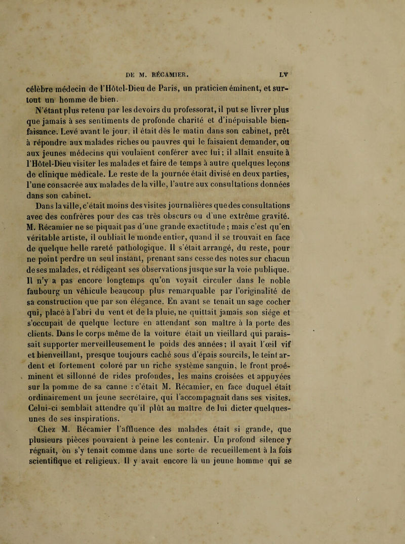 célèbre médecin de l’Hôtel-Dieu de Paris, un praticien éminent, et sur¬ tout un homme de bien. N’étant plus retenu par les devoirs du professorat, il put se livrer plus que jamais à ses sentiments de profonde charité et d’inépuisable bien¬ faisance. Levé avant le jour, il était dès le matin dans son cabinet, prêt à répondre aux malades riches ou pauvres qui le faisaient demander, ou aux jeunes médecins qui voulaient conférer avec lui; il allait ensuite à l’Hôtel-Dieu visiter les malades et faire de temps à autre quelques leçons de clinique médicale. Le reste de la journée était divisé en deux parties, Lune consacrée aux malades de la ville, l’autre aux consultations données dans son cabinet. Dans la ville, c’était moins des visites journalières quedes consultations avec des confrères pour des cas très obscurs ou d’une extrême gravité. M. Récamier ne se piquait pas d’une grande exactitude ; mais c’est qu’en véritable artiste, il oubliait le monde entier, quand il se trouvait en face de quelque belle rareté pathologique. Il s’était arrangé, du reste, pour ne point perdre un seul instant, prenant sans cesse des notes sur chacun de ses malades, et rédigeant ses observations jusque sur la voie publique. Il n’y a pas encore longtemps qu’on voyait circuler dans le noble faubourg un véhicule beaucoup plus remarquable par l’originalité de sa construction que par son élégance. En avant se tenait un sage cocher qui, placé à l’abri du vent et de la pluie, ne quittait jamais son siège et s’occupait de quelque lecture en attendant son maître à la porte des clients. Dans le corps même de la voiture était un vieillard qui parais¬ sait supporter merveilleusement le poids des années; il avait l’œil vif et bienveillant, presque toujours caché sous d’épais sourcils, le teint ar¬ dent et fortement coloré par un riche système sanguin, le front proé- . minent et sillonné de rides profondes, les mains croisées et appuyées sur la pomme de sa canne : c’était M. Récamier, en face duquel était ordinairement un jeune secrétaire, qui l’accompagnait dans ses visites. Celui-ci semblait attendre qu’il plût au maître de lui dicter quelques- unes de ses inspirations. Chez M. Récamier l’affluence des malades était si grande, que plusieurs pièces pouvaient à peine les contenir. Un profond silence y régnait, on s’y tenait comme dans une sorte de recueillement à la fois scientifique et religieux. Il y avait encore là un jeune homme qui se