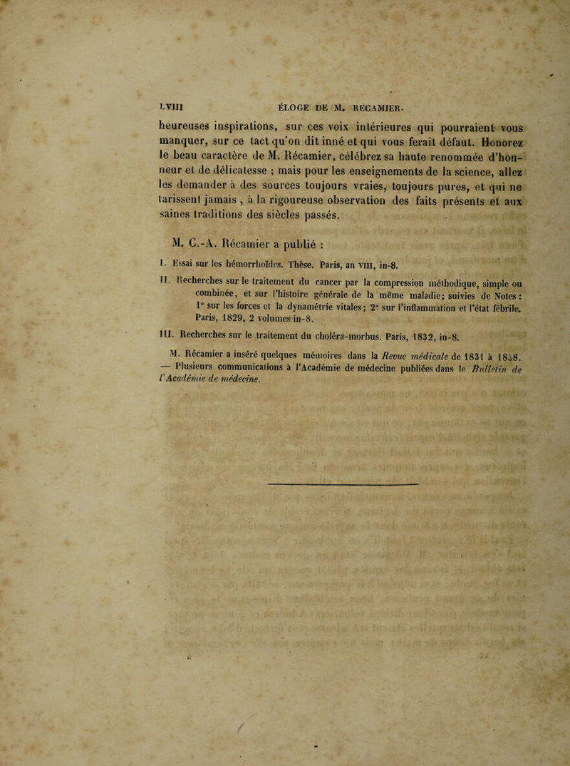 heureuses inspirations, sur ces voix intérieures qui pourraient- vous manquer, sur ce tact qu’on dit inné et qui vous ferait défaut. Honorez le beau caractère de M. Récamier, célébrez sa haute renommée d’hon¬ neur et de délicatesse ; mais pour les enseignements de la science, allez les demander à des sources toujours vraies, toujours pures, et qui ne tarissent jamais , à la rigoureuse observation des faits présents et aux saines traditions des siècles passés, M. C.-À. Récamier a publié : I. Essai sur les hémorrhoïdes. Thèse. Paris, an vm, in-8. II. Kecheiches sur le traitement du cancer par la compression méthodique, simple ou combinée, et sur 1 histoire générale de la même maladie; suivies de Notes: 1° sur les forces et la dynamétrie vitales; 2° sur l’inflammation et l’état fébrile. Paris, 1829, 2 volumes in-8. III. Recherches sur le traitement du choléra-morbus. Paris, 1832, in-8. >1. Récamier a inséré quelques mémoires dans la Revue médicale de 1831 à 1838. — Plusieurs communications à l’Académie de médecine publiées dans le Bulletin de VAcadémie de médecine.