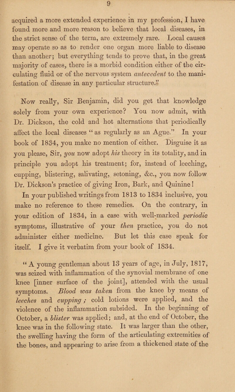 acquired a more extended experience in my profession, I have found more and more reason to believe that local diseases, in the strict sense of the term, are extremely rare. Local causes may operate so as to render one organ more liable to disease than another; but everything tends to prove that, in the great majority of cases, there is a morbid condition either of the cir¬ culating fluid or of the nervous system antecedent to the mani¬ festation of disease in any particular structure.” Now really, Sir Benjamin, did you get that knowledge solely from your own experience? You now admit, with Dr. Dickson, the cold and hot alternations that periodically affect the local diseases “ as regularly as an Ague.” In your book of 1884, you make no mention of either. Disguise it as you please, Sir, you now adopt his theory in its totality, and in principle you adopt his treatment; for, instead of leeching, cupping, blistering, salivating, setoning, &c., you now follow Dr. Dickson’s practice of giving Iron, Bark, and Quinine! In your published writings from 1813 to 1834 inclusive, you make no reference to these remedies. On the contrary, in your edition of 1834, in a case with well-marked periodic symptoms, illustrative of your then practice, you do not administer either medicine. But let this case speak for itself. I give it verbatim from your book of 1834. “ A young gentleman about 13 years of age, in July, 1817, was seized with inflammation of the synovial membrane of one knee [inner surface of the joint], attended with the usual symptoms. Blood was taken from the knee by means of leeches and cupping; cold lotions were applied, and the violence of the inflammation subsided. In the beginning of October, a blister was applied; and, at the end of October, the knee was in the following state. It was larger than the other, the swelling having the form of the articulating extremities of the bones, and appearing to arise from a thickened state of the