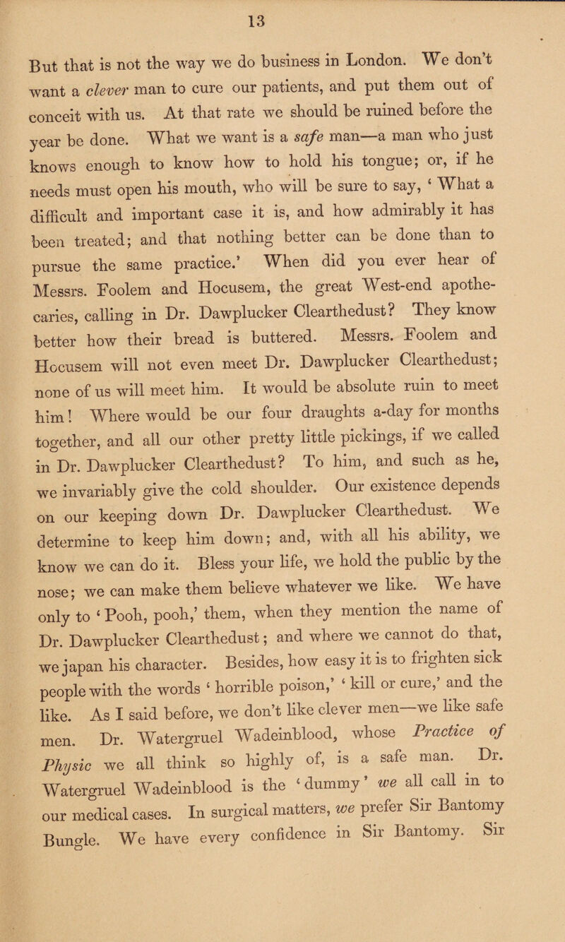 But that is not the way we do business in London. We don’t want a clever man to cure our patients, and put them out of conceit with us. At that rate we should be ruined before the year be done. What we want is a safe man—a man who just knows enough to know how to hold his tongue, 01, if he needs must open his mouth, who will be sure to say, 4 What a difficult and important case it is, and how admirably it has been treated; and that nothing better can be done than to pursue the same practice.’ When did you ever hear of Messrs. Eoolem and Hocusem, the great West-end apothe¬ caries, calling in Dr. Dawplucker Clearthedust? They know better how their bread is buttered. Messrs. Foolem and Hocusem will not even meet Dr. Dawplucker Clearthedust; none of us will meet him. It would be absolute ruin to meet him! Where would be our four draughts a-day for months together, and all our other pretty little pickings, if we called in Dr. Dawplucker Clearthedust? To him, and such as he, we invariably give the cold shoulder. Our existence depends on our keeping down Dr. Dawplucker Clearthedust. We determine to keep him down; and, with all his ability, we know we can do it. Bless your life, we hold the public by the nose; we can make them believe whatever we like. We have only to 4 Pooh, pooh,’ them, when they mention the name of Dr. Dawplucker Clearthedust; and where we cannot do that, we japan his character. Besides, how easy it is to frighten sick people with the words 4 horrible poison,’ 4 kill or cure,’ and the like. As I said before, we don’t like clever men-we like safe men. Dr. Watergruel Wadeinblood, whose Practice of Physic we all think so highly of, is a sale man. . Dr. Watergruel Wadeinblood is the 4 dummy s we all call in to our medical cases. In surgical matters, we prefer Sir Bantomy Bungle. We have every confidence in Sir Bantomy. Sir