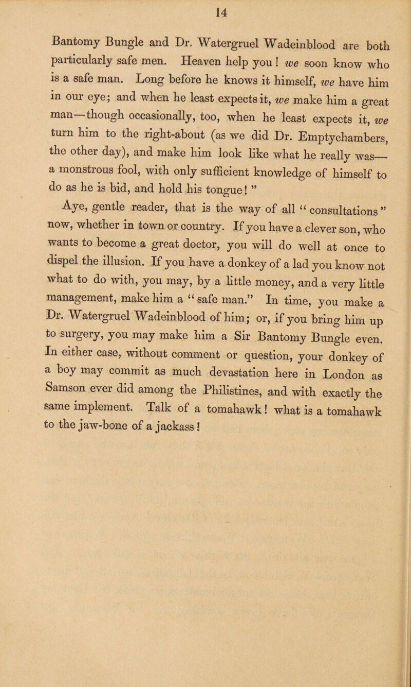 Bantomy Bungle and Dr. Watergruel Wadeinblood are both particularly safe men. Heaven help you ! we soon know who is a safe man. Long before he knows it himself, we have him in our eye; and when he least expects it, we make him a great man -though occasionally, too, when he least expects it, we turn him to the right-about (as we did Dr. Empty chambers, the other day), and make him look like what he really was_■ a monstrous fool, with only sufficient knowledge of himself to do as he is bid, and hold his tongue! ” gentle reader, that is the way of all 11 consultations ” now, whether in town or country. If you have a clever son, who wants to become a great doctor, you will do well at once to dispel the illusion. If you have a donkey of a lad you know not what to do with, you may, by a little money, and a very little management, make him a 11 safe man.” In time, you make a Dr. Watergruel Wadeinblood of him; or, if you bring him up to surgery, you may make him a Sir Bantomy Bungle even. In either case, without comment or question, your donkey of a boy may commit as much devastation here in London as Samson ever did among the Philistines, and with exactly the same implement. Talk of a tomahawk! what is a tomahawk to the jaw-bone of a jackass!