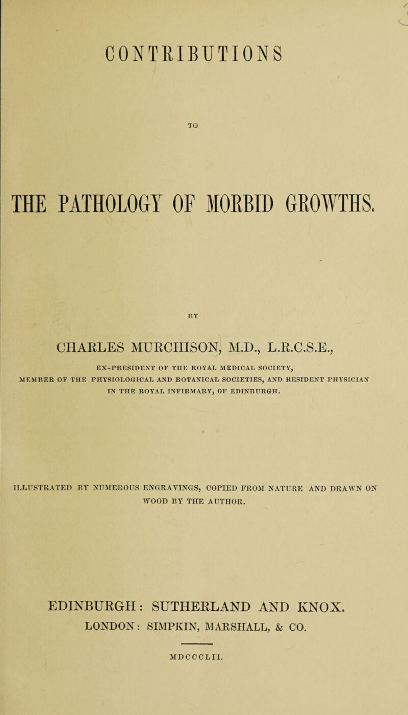 TO THE PATHOLOGY OF MORBID GROWTHS. BY CHARLES MURCHISON, M.D., L.R.C.S.E., EX-PRESIDENT OF THE ROYAL MEDICAL SOCIETY, MEMBER OF THE PHYSIOLOGICAL AND BOTANICAL SOCIETIES, AND RESIDENT PHYSICIAN IN THE ROYAL INFIRMARY, OF EDINBURGH. ILLUSTRATED BY NUMEROUS ENGRAVINGS, COPIED FROM NATURE AND DRAWN ON WOOD BY THE AUTHOR. EDINBURGH: SUTHERLAND AND KNOX. LONDON: SIMPKIN, MARSHALL, & CO.