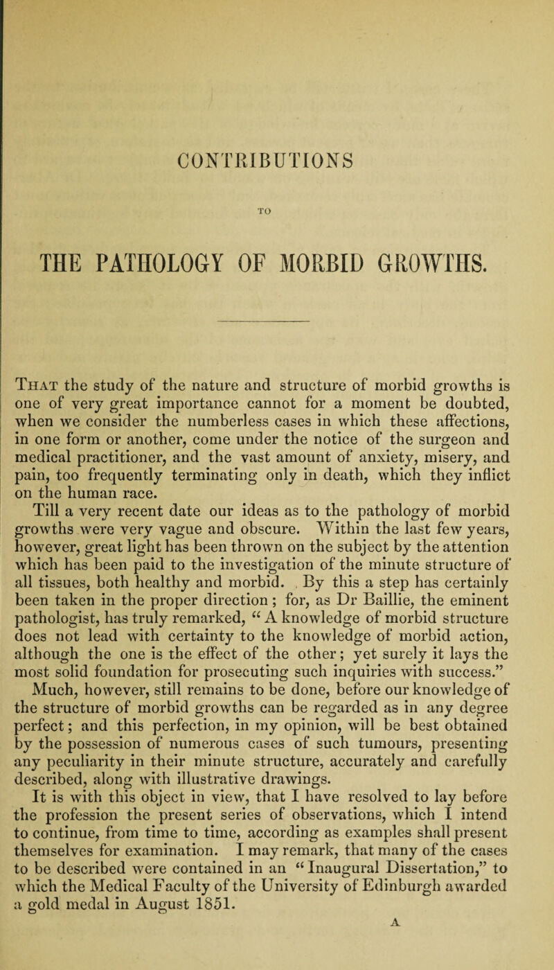 TO THE PATHOLOGY OF MORBID GROWTHS. That the study of the nature and structure of morbid growths is one of very great importance cannot for a moment be doubted, when we consider the numberless cases in which these affections, in one form or another, come under the notice of the surgeon and medical practitioner, and the vast amount of anxiety, misery, and pain, too frequently terminating only in death, which they inflict on the human race. Till a very recent date our ideas as to the pathology of morbid growths were very vague and obscure. Within the last few years, however, great light has been thrown on the subject by the attention which has been paid to the investigation of the minute structure of all tissues, both healthy and morbid. , By this a step has certainly been taken in the proper direction ; for, as Dr Baillie, the eminent pathologist, has truly remarked, “ A knowledge of morbid structure does not lead with certainty to the knowledge of morbid action, although the one is the effect of the other; yet surely it lays the most solid foundation for prosecuting such inquiries with success.” Much, however, still remains to be done, before our knowledge of the structure of morbid growths can be regarded as in any degree perfect; and this perfection, in my opinion, will be best obtained by the possession of numerous cases of such tumours, presenting any peculiarity in their minute structure, accurately and carefully described, along with illustrative drawings. It is with this object in view, that I have resolved to lay before the profession the present series of observations, which I intend to continue, from time to time, according as examples shall present themselves for examination. I may remark, that many of the cases to be described were contained in an a Inaugural Dissertation,” to which the Medical Faculty of the University of Edinburgh awarded a gold medal in August 1851. A