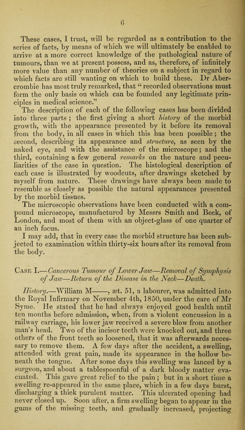These cases, I trust, will be regarded as a contribution to the series of facts, by means of which we will ultimately be enabled to arrive at a more correct knowledge of the pathological nature of tumours, than we at present possess, and as, therefore, of infinitely more value than any number of theories on a subject in regard to which facts are still wanting on which to build these. Dr Aber¬ crombie has most truly remarked, that u recorded observations must form the only basis on which can be founded any legitimate prin¬ ciples in medical science.” The description of each of the following cases has been divided into three parts ; the first giving a short history of the morbid growth, with the appearance presented by it before its removal from the body, in all cases in which this has been possible ; the second, describing its appearance and structure, as seen by the naked eye, and with the assistance of the microscope; and the third, containing a few general remarks on the nature and pecu¬ liarities of the case in question. The histological description of each case is illustrated by woodcuts, after drawings sketched by myself from nature. These drawings have always been made to resemble as closely as possible the natural appearances presented by the morbid tissues. The microscopic observations have been conducted with a com¬ pound microscope, manufactured by Messrs Smith and Beck, of London, and most of them with an object-glass of one quarter of an inch focus. I may add, that in every case the morbid structure has been sub¬ jected to examination within thirty-six hours after its removal from the body. Case I.— Cancerous Tumour of Lower Jaw—Removal of Symphysis of Jaw—Return of the Disease in the Neck—Death. History.—William M-, ?et. 51, a labourer, was admitted into the Royal Infirmary on November 4th, 1850, under the care of Mr Syme. He stated that he had always enjoyed good health until ten months before admission, when, from a violent concussion in a railway carriage, his lower jaw received a severe blow from another man's head. Two of the incisor teeth were knocked out, and three others of the front teeth so loosened, that it was afterwards neces¬ sary to remove them. A few days after the accident, a swelling, attended with great pain, made its appearance in the hollow7 be¬ neath the tongue. After some days this swelling was lanced by a surgeon, and about a tablespoonful of a dark bloody matter eva¬ cuated. This gave great relief to the pain ; but in a short time a swelling re-appeared in the same place, wdiich in a few days burst, discharging a thick purulent matter. This ulcerated opening had never closed up. Soon after, a firm swelling began to appear in the gums of the missing teeth, and gradually increased, projecting