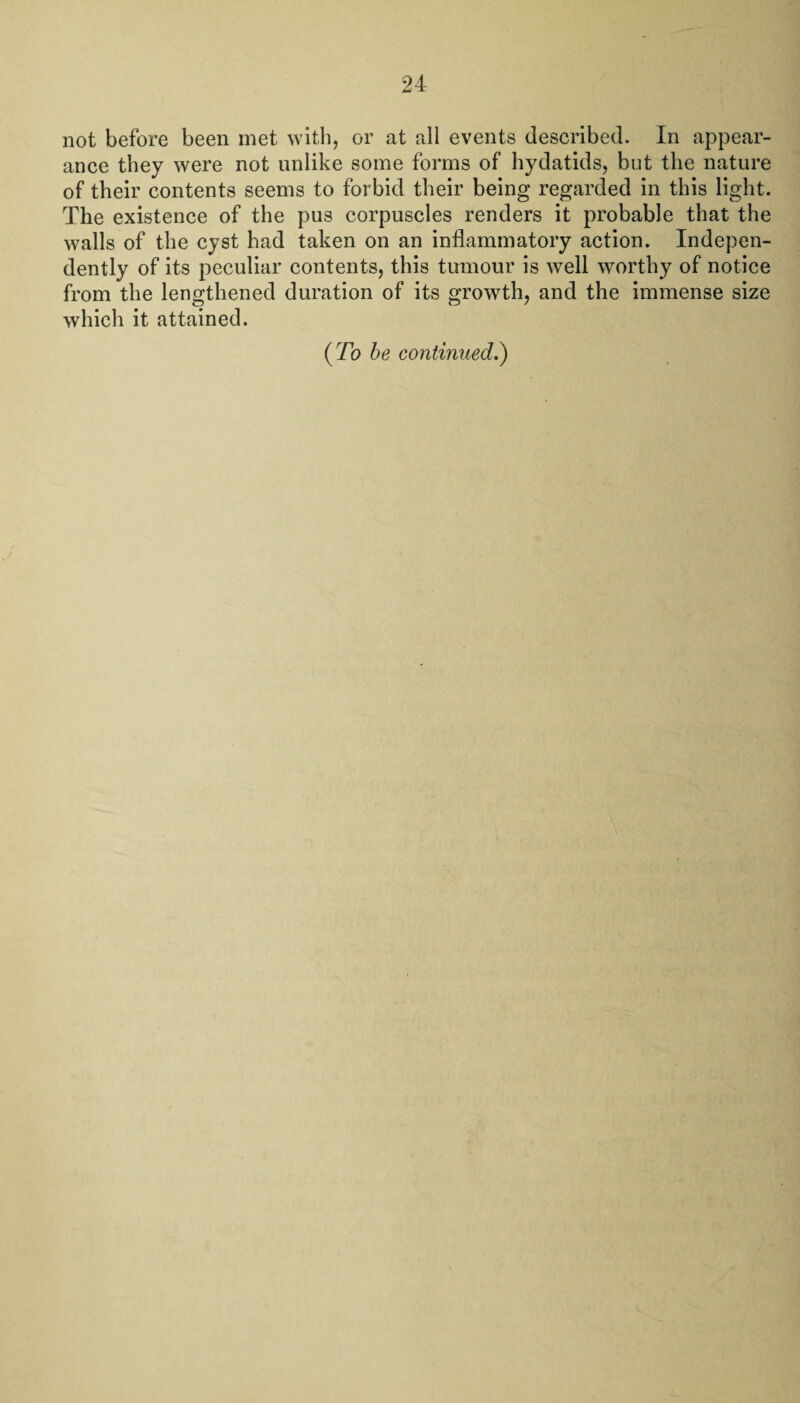 not before been met with, or at all events described. In appear¬ ance they were not unlike some forms of hydatids, but the nature of their contents seems to forbid their being regarded in this light. The existence of the pus corpuscles renders it probable that the walls of the cyst had taken on an inflammatory action. Indepen¬ dently of its peculiar contents, this tumour is well worthy of notice from the lengthened duration of its growth, and the immense size which it attained. (7b be continued.)