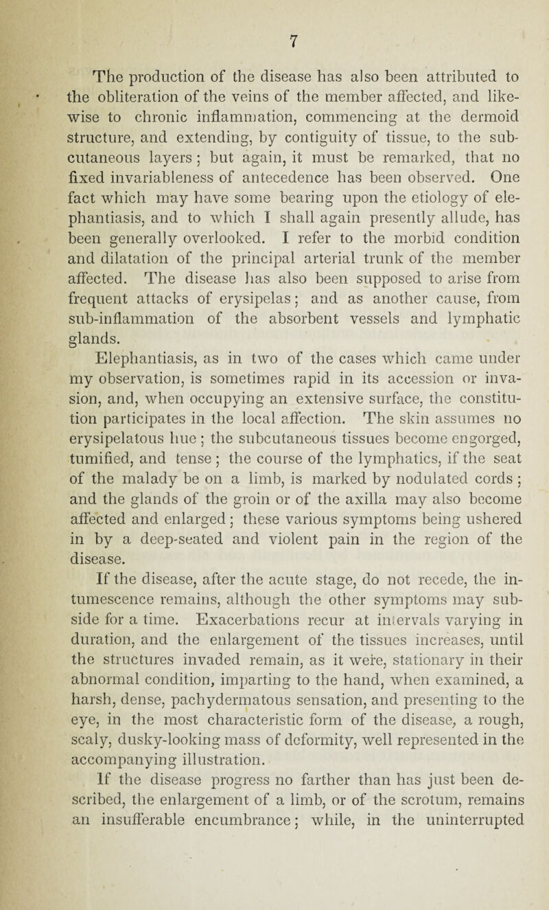 The production of the disease has also been attributed to the obliteration of the veins of the member affected, and like¬ wise to chronic inflammation, commencing at the dermoid structure, and extending, by contiguity of tissue, to the sub¬ cutaneous layers ; but again, it must be remarked, that no fixed invariableness of antecedence has been observed. One fact which may have some bearing upon the etiology of ele¬ phantiasis, and to which I shall again presently allude, has been generally overlooked. I refer to the morbid condition and dilatation of the principal arterial trunk of the member affected. The disease lias also been supposed to arise from frequent attacks of erysipelas; and as another cause, from sub-inflammation of the absorbent vessels and lymphatic glands. Elephantiasis, as in two of the cases which came under my observation, is sometimes rapid in its accession or inva¬ sion, and, when occupying an extensive surface, the constitu¬ tion participates in the local affection. The skin assumes no erysipelatous hue; the subcutaneous tissues become engorged, tumified, and tense ; the course of the lymphatics, if the seat of the malady be on a limb, is marked by nodulated cords ; and the glands of the groin or of the axilla may also become affected and enlarged; these various symptoms being ushered in by a deep-seated and violent pain in the region of the disease. If the disease, after the acute stage, do not recede, the in¬ tumescence remains, although the other symptoms may sub¬ side for a time. Exacerbations recur at intervals varying in duration, and the enlargement of the tissues increases, until the structures invaded remain, as it were, stationary in their abnormal condition, imparting to the hand, when examined, a harsh, dense, pachydermatous sensation, and presenting to the eye, in the most characteristic form of the disease, a rough, scaly, dusky-looking mass of deformity, well represented in the accompanying illustration. If the disease progress no farther than has just been de¬ scribed, the enlargement of a limb, or of the scrotum, remains an insufferable encumbrance; while, in the uninterrupted