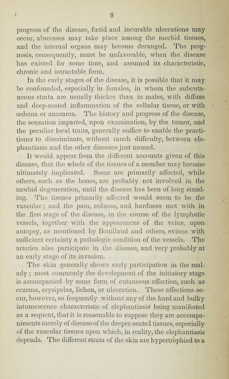 progress of the disease, foetid and incurable ulcerations may occur, abscesses may take place among the morbid tissues, and the internal organs may become deranged. The prog¬ nosis, consequently, must be unfavorable, when the disease has existed for some time, and assumed its characteristic, chronic and intractable form. In the early stages of the disease, it is possible that it may be confounded, especially in females, in whom the subcuta¬ neous strata are usually thicker than in males, with diffuse and deep-seated inflammation of the cellular tissue, or with oedema or anasarca. The history and progress of the disease, the sensation imparted, upon examination, by the tumor, and the peculiar local traits, generally suffice to enable the practi¬ tioner to discriminate, without much difficulty, between ele¬ phantiasis and the other diseases just named. It would appear from the different accounts given of this disease, that the whole of the tissues of a member may become ultimately implicated. Some are primarily affected, while others, such as the bones, are probably not involved in the morbid degeneration, until the disease has been of long stand¬ ing. The tissues primarily affected would seem to be the vascular ; and the pain, redness, and hardness met with in the first stage of the disease, in the course of the lymphatic vessels, together with the appearances of the veins, upon autopsy, as mentioned by Bouillaud and others, evince with sufficient certainty a pathologic condition of the vessels. The arteries also participate in the disease, and very probably at an early stage of its invasion. The skin generally shows early participation in the mal¬ ady ; most commonly the development of the initiatory stage is accompanied by some form of cutaneous affection, such as eczema, erysipelas, lichen, or ulceration. These affections oc¬ cur, however, so frequently without any of the hard and bulky intumescence characteristic of elephantiasis being manifested as a sequent, that it is reasonable to suppose they are accompa¬ niments merely of disease of the deeper-seated tissues, especially of the vascular tissues upon which, in reality, the elephantiasis depends. The different strata of the skin are hypertrophied to a