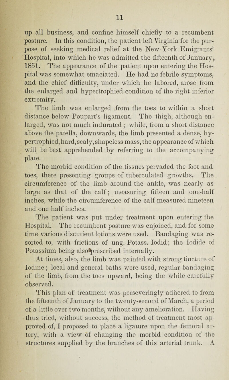 up all business, and confine himself chiefly to a recumbent posture. In this condition, the patient left Virginia for the pur¬ pose of seeking medical relief at the New-York Emigrants’ Hospital, into which he was admitted the fifteenth of January, 1851. The appearance of the patient upon entering the Hos¬ pital was somewhat emaciated. He had no febrile symptoms, and the chief difficulty, under which he labored, arose from the enlarged and hypertrophied condition of the right inferior extremity. The limb was enlarged from the toes to within a short distance below Poupart’s ligament. The thigh, although en¬ larged, was not much indurated ; while, from a short distance above the patella, downwards, the limb presented a dense, hy¬ pertrophied, hard, scaly, shapeless mass, the appearance of which will be best apprehended by referring to the accompanying plate. The morbid condition of the tissues pervaded the foot and toes, there presenting groups of tuberculated growths. The circumference of the limb around the ankle, was nearly as large as that of the calf; measuring fifteen and one-half inches, while the circumference of the calf measured nineteen and one half inches. The patient was put under treatment upon entering the Hospital. The recumbent posture was enjoined, and for some time various discutient lotions were used. Bandaging was re¬ sorted to, with frictions of ung. Potass. lodid; the Iodide of Potassium being also^prescribed internally. At times, also, the limb was painted with strong tincture of Iodine; local and general baths were used, regular bandaging of the limb, from the toes upward, being the while carefully observed. This plan of treatment was perseveringly adhered to from the fifteenth of January to the twenty-second of March, a period of a little over two months, without any amelioration. Having thus tried, without success, the method of treatment most ap¬ proved of, 1 proposed to place a ligature upon the femoral ar¬ tery, with a view of changing the morbid condition of the structures supplied by the branches of this arterial trunk. A